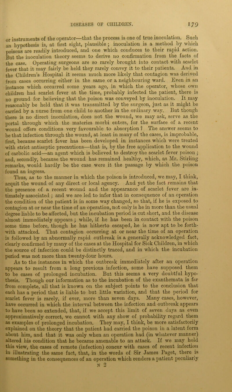 or instruments of the operator—that the process is one of true inoculation. Such an hypothesis is, at first sight, plausible ; inoculation is a method by which poisons are readily introduced, and one which conduces to their rapid action. But the inoculation theory seems to derive no confirmation from the facts of the case. Operating surgeons are so rarely brought into contact with scarlet fever that it may fairly be held they rarely convey it to their patients. And in the Children’s Hospital it seems much more likely that contagion was derived from cases occurring either in the same or a neighbouring ward. Even in an instance which occurred some years ago, in which the operator, whose own children had scarlet fever at the time, probably infected the patient, there is no ground for believing that the poison was conveyed by inoculation. It may reasonably be held that it was transmitted by the surgeon, just as it might be carried by a nurse from one child to another in the ordinary way. But though there is no direct inoculation, does not the wound, we may ask, serve as the portal through which the materies morbi enters, for the surface of a recent wound offers conditions very favourable to absorption ? The answer seems to be that infection through the wound, at least in many of the cases, is improbable, first, because scarlet fever has been developed in instances which were treated with strict antiseptic precautions—that is, by the free application to the wound of carbolic acid—an agent which is believed to destroy the scarlet fever poison ; and, secondly, because the wound has remained healthy, which, as Mr. Stirling remarks, would hardly be the case were it the passage by which the poison found an ingress. Thus, as to the manner in which the poison is introduced, we may, I think, acquit the wound of any direct or local agency. And yet the fact remains that the presence of a recent wound and the appearance of scarlet fever are in- timately associated ; and we are led to infer that in consequence of an operation the condition of the patient is in some way changed, so that, if he is exposed to contagion at or near the time of an operation, not only is he in more than the usual degree liable to be affected, but the incubation period is cut short, and the disease almost immediately appears ; while, if he has been in contact with the poison some time before, though he has hitherto escaped, he is now apt to be forth- with attacked. That contagion occurring at or near the time of an operation is followed by an abnormally rapid outbreak is a generally acknowledged fact, clearly confirmed by many of the cases at the Hospital for Sick Children, in which the source of infection could be distinctly traced, and in which the incubation period was not more than twenty-four hours. As to the instances in which the outbreak immediately after an operation appears to result from a long previous infection, some have supposed them to be cases of prolonged incubation. But this seems a very doubtful hypo- thesis. Though our information as to the incubation of the exanthemata is far from complete, all that is known on the subject points to the conclusion that each has a period that is liable to but little variation, and that the period for scarlet fever is rarely, if ever, more than seven days. Many cases, however, have occurred in which the interval between the infection and outbreak appears to have been so extended, that, if we accept this limit of seven days as even approximatively correct, we cannot with any show of probability regard them as examples of prolonged incubation. They may, I think, be more satisfactorily explained on the theory that the patient had carried the poison in a latent form about him, and that it was only when an operation had (in whatever manner) altered his condition that he became amenable to an attack. If we may hold this view, the cases of remote (infection) concur with cases of recent infection in illustrating the same fact, that, in the words of Sir James Paget, there is something in the consequences of an operation which renders a patient peculiarly N 2