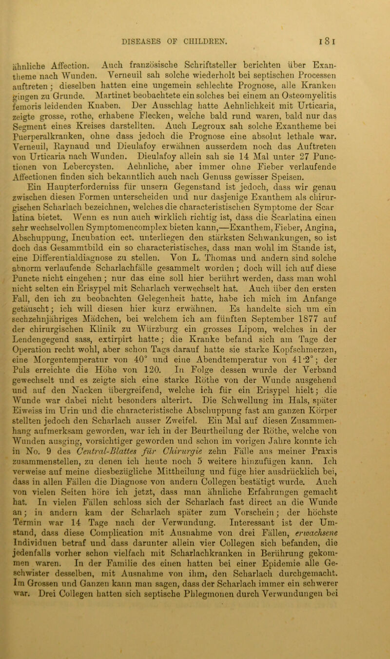 iihnliche Affection. Audi franzosiscbe Sckriftsteller berichten iiber Exan- tlierae nach Wunden. Verneuil sail solcbe wiederholt bei septisclien Processen auftreten; dieselben batten eine ungemein scblecbte Prognose, alle Krankeu gingen zu Grunde. Martinet beobacbtete ein solcbes bei einem an Osteomyelitis femoris leidenden Knaben. Der Ausscblag batte Aebnlicbkeit mit Urticaria, zeigte grosse, rotbe, erhabene Flecken, welcbe bald rund waren, bald nur das Segment eines Kreises darstellten. Audi Legroux sab solcbe Exantbeme bei Fuerperalkranken, obne dass jedocb die Prognose eine absolut letbale war. Verneuil, Raynaud und Dieulafoy erwiilinen ausserdem noch das Auftreten von Urticaria nach Wunden. Dieulafoy allein sab sie 14 Mai unter 27 Punc- tionen von Lebercysten. Aebnlicbe, aber immer obne Fieber verlaufende Affectionen finden sicb bekanntlich auch nacb Genuss gewisser Speisen. Ein Haupterforderniss fiir unsern Gegenstand ist jedocb, dass wir genau zwischen diesen Formen unterscbeiden und nur dasjenige Exantbem als cbirur- giscben Scbarlacb bezeicbnen, welcbesdie cbaracteristiscben Symptome der Scar latina bietet. Wenn es nun auch wirklich richtig ist, dass die Scarlatina eineu sehr wecbselvollen Symptomencomplex bieten kann,—Exanthern, Fieber, Angina, Abschuppung, Incubation ect. unterliegen den starksten Schwankungen, so ist doch das Gesammtbild ein so characteristisches, dass man wohl im Stande ist, eine Differentialdiagnose zu stellen. Von L. Thomas und andern sind solche abnorm verlaufende Scharlachfalle gesammelt worden; doch will ich auf diese Puncte nicht eingehen; nur das eine soli hier beriihrt werden, dass man wohl nicht selten ein Erisypel mit Scharlach verwechselt hat. Auch fiber den ersten Fall, den ich zu beobachten Gelegenheit hatte, babe ich mich im Anfange getauscbt; ich wrill diesen hier kurz erwahnen. Es bandelte sich um ein sechzehnjahriges Madchen, bei welcbem ich am ftinften September 1877 auf der chirurgischen Klinik zu Wurzburg ein grosses Lipom, welches in der Lendengegend sass, extirpirt hatte; die Kranke befand sich am Tage der Operation recht wohl, aber schon Tags darauf hatte sie starke Kopfschmerzen, eine Morgentemperatur von 40° und eine Abendtemperatur von 41 ’2°; der Puls erreichte die Hohe von 120. In Folge dessen wurde der Verband gewechselt und es zeigte sich eine starke Rotbe von der Wunde ausgebend und auf den Nacken iibergreifend, welcbe ich fiir ein Erisypel hielt; die Wunde war dabei nicht besonders alterirt. Die Schwellung im Hals, spater Eiweiss im Urin und die characteristiscbe Abscbuppung fast am ganzen Korper stellten jedoch den Scharlach ausser Zweifel. Ein Mai auf diesen Zusammen- hang aufmerksam geworden, war ich in der Beurtbeilung der Rotbe, welcbe von Wunden ausging, vorsichtiger geworden und schon im vorigen Jabre konnte ich in No. 9 des Central-Blattes fiir Chirurgie zehn Falle aus meiner Praxis znsammenstellen, zu denen ich heute noch 5 weitere hinzufiigen kann. Ich verweise auf meine diesbeziigliche Mittheilung und fiige hier ausdriicklich bei, dass in alien Fallen die Diagnose von andern Collegen bestiitigt wurde. Auch von vielen Seiten hore ich jetzt, dass man ahnliche Erfabrungen gemacbt hat. In vielen Fallen schloss sich der Scharlach fast direct an die Wunde an; in andern kam der Scharlach spater zum Vorschein; der hochste Termin war 14 Tage nach der Verwundung. Interessant ist der Um- stand, dass diese Complication mit Ausnabme von drei Fallen, erwachsene Individuen betraf und dass darunter allein vier Collegen sich befanden, die jedenfalls vorher schon vielfach mit Scharlachkranken in Beriihrung gekom- men waren. In der Familie des einen batten bei einer Epidemie alle Ge- scbwister desselben, mit Ausnabme von ibm, den Scbarlacb durcbgemacht. Im Grossen und Ganzen kann man sagen, dass der Scharlach immer ein sclnverer war. Drei Collegen batten sich septische Pbleginonen durch Venvundungeu bei