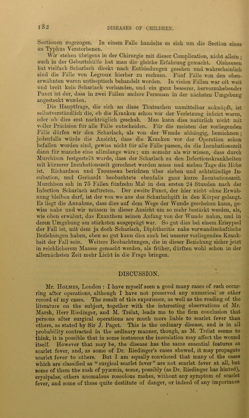 Sectionen zugezogen. In einem Falle handelte es sick um die Section eines an Typlms Vcrstorbenen. Wir stehen iibrigens in der Ckirurgie mit dieser Complication, nieht allein; auch in der Geburtshiilfe hat man die gleiche Erfahrung gemacht. Olshausen hat vielfach Scharlach direkt nach Entbindungen gesehen und wakrsckeinlich sind die Falle von Legroux hierher zu rechnen. FUnf Falle von den oben- erwalmten waren antiseptisch behandelt worden. In vielen Fallen war oft weit und breit kein Scharlach vorhanden, und ein ganz besserer, bervorzuhebender Punct ist der, dass in zwei Fallen andere Personen in der nachsten Umgebung angesteckt wurden. Die Hauptfrage, die sick an diese Thatsaclien unmittelbar ankniipft, ist selbstverstandlick die, ob die Kranken schon vor der Yerletzung inficirt waren, oder ob dies erst nacktraglick geschah. Man kann dies naturlick nicht mit voller Priicision fiir alle Falle entscheiden. Fiir die meisten der vorliegenden Falle diirfen wir den Scharlach, als von der Wunde abb an gig, bezeichnen : jedenfalls wiirde die Ansicbt, dass die Kranken vor der Operation scbon befallen worden sind, gewiss nicht fiir alle Faille passen, da die Incubationszeit dann fiir manche eine allzulange ware; uin somehr als wir wissen, dass durch Murchison festgestellt wurde, dass der Scharlach zu den Infectionskrankheiten mit kiirzerer Incubationszeit gerechnet werden muss und sieben Tage die Hohe ist. Richardson und Trousseau berichten iiber sieben und achtstiindige In- cubation, und Gerhardt beobachtete ebenfalls ganz kurze Incubationszeit. Murchison sah in 75 Fallen fiinfzekn Mai in den ersten 24 Stunden nach der Infection Scharlach auftreten. Der zweite Punct, der hier nicht ohne Erwaih- nung bleiben darf, ist der von wo aus das Scharlachgift in den Korper gelangt. Es liegt die Annahme, dass dies auf dem Wege der Wunde geschehen kann, ge- wiss nabe und wir miissen in dieser Ansicht um so mehr bestarkt werden, als, wie oben erwiihnt, das Exanthem seinen Anfang von der Wunde nakm, und in deren Umgebung am starksten ausgepragt war. So gut dies bei einem Erisypsel der Fall ist, mit dem ja dock Scharlach, Diphtheritis nahe verwandtschaftliche Beziekungen haben, eben so gut kann dies auch bei unserer vorliegenden Krank- heit der Fall sein. Weitere Beobaclitungen, die in dieser Beziehung sicker jetzt in reichlicherem Maasse gemacht werden, als friiher, diirften wohl schon in der allernacksten Zeit mehr Licht in die Frage bringen. DISCUSSION. Mr. Holmes, London : I have myself seen a good many cases of rash occur- ring after operations, although I have not preserved any numerical' or other record of my cases. The result of this experience, as well as the reading of the literature on the subject, together with the interesting observations of Mr. Marsh, Herr Biedinger, and M. Trblat, leads me to the firm conclusion that persons after surgical operations are much more liable to scarlet fever than others, as stated by Sir J. Paget. This is the ordinary disease, and is in all probability contracted in the ordinary manner, though, as M. TnMat seems to think, it is possible that in some instances the inoculation may affect the wound itself. However that may be, the disease has the same essential features as scarlet fever, and, as some of Dr. Riedinger’s cases showed, it may propagate scarlet fever to others. But I am equally convinced that many of the cases which are classified as “surgical scarlet fever” are not scarlet fever at all, but some of them the rash of pyaemia, some, possibly (as Dr. Biedinger has hinted), erysipelas, others anomalous roseolous rashes, without any symptom of scarlet fever, and some of these quite destitute of danger, or indeed of any importance