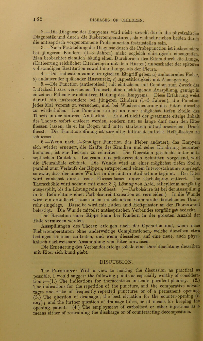 2. —Die Diagnose des Empyema wild nieht sowolil durch die physikalische Diagnostik und durch die Fieberteinperaturen, als vielmehr neben beiden durch die antiseptisck vorgenommene Probepunction festzustellen sein. 3. —Nach Feststellung der Diagnose durch die Probepunction ist insbesondere bei jiingeren Kindern (1-3 Jahren) nicht sogleicli chirurgisch einzugreifen. Man beobachtet ziemlich htiufig einen Durchbruch des Eiters durch die Lunge, (Entleerung reichlicher Eitermengen mit dem Husten) unbeschadet der spateren vollstandigen Restitution sowohl der Lunge, als der Pleura. 4. —Die Indication zum chirurgiscben Eingriff geben a) andauerndes Fieber, b) andauernder quiilender Hustenreiz, c) Appetitlosigkeit mit Abmagerung. 5. —Die Punction (antiseptisck) mit einfackem, mit Condom zum Zweck de3 Luftabscklusses versekenen Troicart, okne nackfolgende Ausspiilung, geniigt in einzeinen Fallen zur definitiven Heilung des Empyems. Diese Erfahrung weist darauf kin, insbesondere bei jiingeren Kindern (1-3 Jahren), die Punction jedes Mai vorerst zu versuchen, und bei Wiedererneuerung des Eiters dieselbe zu wiederholen. Die Punction erfolgt an einer inoglickst tiefen Stelle des Thorax in der kinteren Axillarlinie. Es darf nicht der gesammte eitrige Inhalt des Thorax- sofort entleert werden, sondern nur so lange darf man den Eiter fiiessen lassen, als er im Bogen und unter starkerem intrathoracischem Druck fliesst. Die Punctionsoffnung ist sorgfaltig luftdicht mittelst Heftpflast'ers zu schliessen. 6. —Wenn nach 2-3maliger Punction das Fieber andauert, das Empyem sick wieder erneuert, die Kriifte des Kranken und seine Ernahrung herunter- kommen, ist zur Incision zu sckreiten. Die Operation geschieht unter anti- septischen Cautelen. Langsam, mit praparirenden Schnitten vorgehend, wird die Pleurakokle eroffnet. Die Wunde wird an einer moglichst tiefen Stelle, parallel zum Yerlaufe der Rippen, entspreckend einem Intercostalraume angelegt, so zwar, dass der innere Winkel in der kintern Axillarlinie beginnt. Der Eiter wird zunackst durch freies Fliessenlassen unter Carbolspray entleert. Die Thoraxhokle wird sodann mit einer 3 % Losung von Acid, salicylicum sorgfaltig ausgespiilt, bis die Losung rein abfliesst. (—Carbolsaure ist bei der Ausspiilung in der Befiircktung einer Carbolsaureintoxication zu vermeiden.) In die Wunde wird ein desinficirtes, aus einem mittelstarken Gummirokr bestehendes Drain- rohr eingelegt. Dasselbe wird mit Faden und Heftpflaster an der Tkoraxwand befestigt. Die Wunde mittelst antiseptischen Yerbandes sorgfaltigst bedeckt. Die Resection einer Rippe kann bei Kindern in der grossten Anzahl der Falle vermieden werden. Ausspiilungen des Thorax erfolgen nach der Operation und, wenn neue Fiebertemperaturen ohne anderweitige Complicationen,- welche dieselben etwa bedingen konnen, auftreten, und wenn diesselben auf eine neue, auck pkysi- kalisck nachweisbare Ansammlung von Eiter kinweisen. Die Erneuerung des Yerbandes erfolgt sobald eine Durckfeuchtung desselben mit Eiter sich kund giebt. DISCUSSION. The President : With a view to making the discussion as practical as possible, I would suggest the following points as especially worthy of considera- tion :—(1.) The indications for thoracentesis in acute purulent pleurisy. (2.) The indications for the repetition of the puncture, and the comparative advan- tages and risks of frequently repeated punctures or of a permanent opening. (3.) The question of drainage ; the best situation for the counter-opening (if any); and the further question of drainage tubes, or of means for keeping the opening patent. (4.) The employment of carbolised or other injections as a means either of restraining the discharge or of counteracting decomposition.