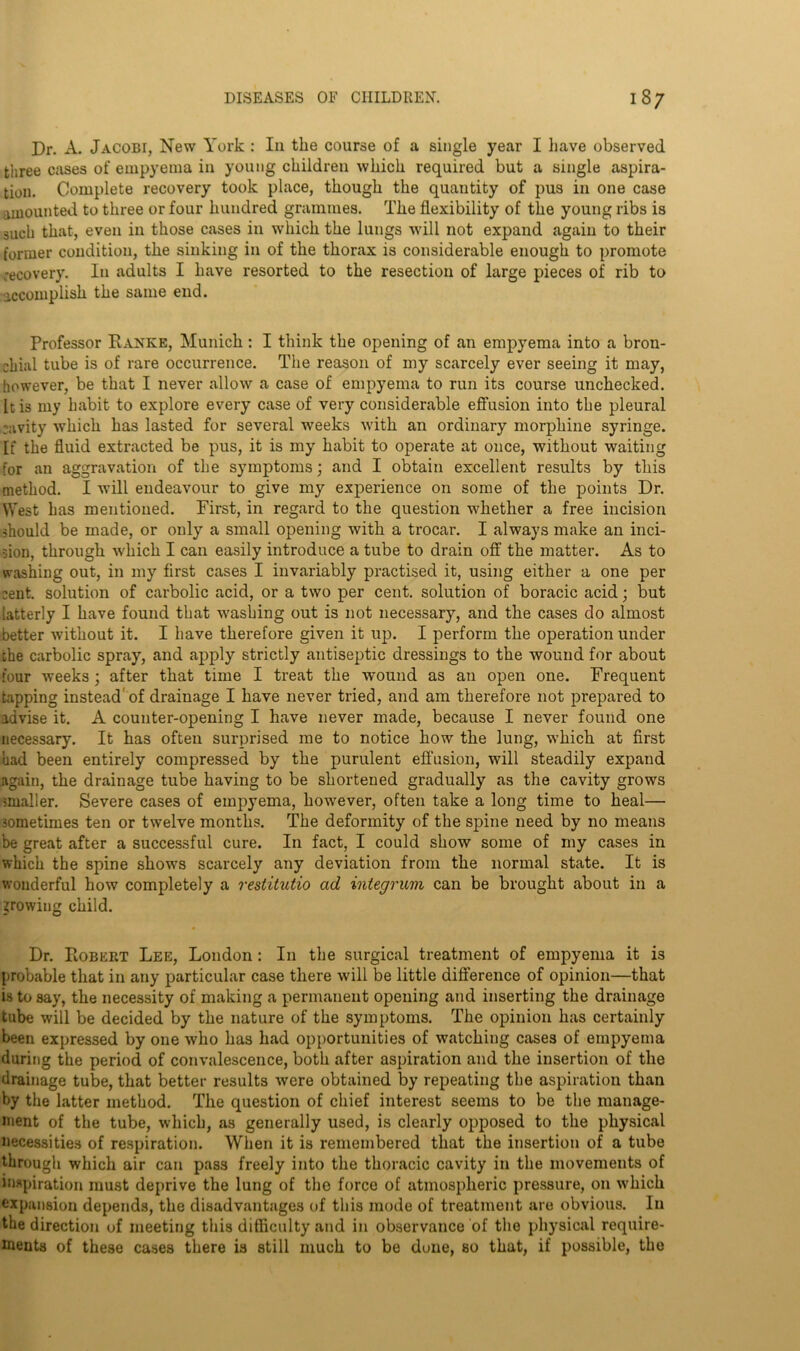 Dr. A. Jacobi, New York : In the course of a single year I have observed three cases of empyema in young children which required but a single aspira- tion. Complete recovery took place, though the quantity of pus in one case amounted to three or four hundred grammes. Tlie flexibility of the young ribs is such that, even in those cases in which the lungs will not expand again to their former condition, the sinking in of the thorax is considerable enough to promote recovery. In adults I have resorted to the resection of large pieces of rib to accomplish the same end. Professor Ranke, Munich: I think the opening of an empyema into a bron- chial tube is of rare occurrence. The reason of my scarcely ever seeing it may, however, be that I never allow a case of empyema to run its course unchecked. It i3 my habit to explore every case of very considerable effusion into the pleural cavity which has lasted for several weeks with an ordinary morphine syringe. If the fluid extracted be pus, it is my habit to operate at once, without waiting for an aggravation of the symptoms; and I obtain excellent results by this method. I will endeavour to give my experience on some of the points Dr. West has mentioned. First, in regard to the question whether a free incision should be made, or only a small opening with a trocar. I always make an inci- sion, through which I can easily introduce a tube to drain off the matter. As to washing out, in my first cases I invariably practised it, using either a one per cent, solution of carbolic acid, or a two per cent, solution of boracic acid; but latterly I have found that washing out is not necessary, and the cases do almost better without it. I have therefore given it up. I perform the operation under the carbolic spray, and apply strictly antiseptic dressings to the wound for about tour weeks; after that time I treat the wound as an open one. Frequent tapping instead of drainage I have never tried, and am therefore not prepared to advise it. A counter-opening I have never made, because I never found one necessary. It has often surprised me to notice how the lung, which at first had been entirely compressed by the purulent effusion, will steadily expand again, the drainage tube having to be shortened gradually as the cavity grows smaller. Severe cases of empyema, however, often take a long time to heal— sometimes ten or twelve months. The deformity of the spine need by no means be great after a successful cure. In fact, I could show some of my cases in which the spine shows scarcely any deviation from the normal state. It is wonderful how completely a restitutio ad integrum can be brought about in a growing child. Dr. Robert Lee, London: In the surgical treatment of empyema it is probable that in any particular case there will be little difference of opinion—that is to say, the necessity of making a permanent opening and inserting the drainage tube will be decided by the nature of the symptoms. The opinion has certainly been expressed by one who has had opportunities of watching cases of empyema during the period of convalescence, both after aspiration and the insertion of the drainage tube, that better results were obtained by repeating the aspiration than by the latter method. The question of chief interest seems to be the manage- ment of the tube, which, as generally used, is clearly opposed to the physical necessities of respiration. When it is remembered that the insertion of a tube through which air can pass freely into the thoracic cavity in the movements of inspiration must deprive the lung of the force of atmospheric pressure, on which expansion depends, the disadvantages of this mode of treatment are obvious. In the direction of meeting this difficulty and in observance of the physical require- ments of these cases there is still much to be done, so that, if possible, the