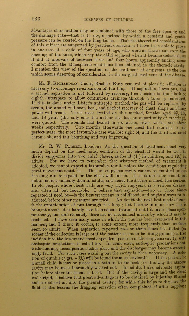 advantages of aspiration may be combined with those of the free opening and the drainage tube—that is to say, a method by which a constant and gentle 1 pressure can be exerted on the lung tissue. That the theoretical considerations j of this subject are supported by practical observation I have been able to prove j in one case of a child of four years of age, who wore an elastic cup over the opening of the tube, which cup the child replaced when it became detached, as it did at intervals of between three and four hours, apparently finding some comfort from the atmospheric conditions thus obtained in the thoracic cavity. I mention this view of the question of the treatment of empyema as the one which seems deserving of consideration in the surgical treatment of the disease. • Mr. F. Richardson Cross, Bristol: Early removal of pleuritic effusion is necessary to encourage re-expansion of the lung. If aspiration shows pus, and a second aspiration is not followed by recovery, free incision in the ninth or eighth interspace to allow continuous drainage through a tube ig indicated, j If this is done under Lister’s antiseptic method, the pus will be replaced by serum, the wound will soon heal, and perfect recovery of chest shape and lung j power will result. Three cases treated on this method, females aged 2f, 15, and 18 years (the only ones the author has had an opportunity of treating), 1 were quoted. The wounds had healed in six weeks, seven weeks, and three weeks respectively. Two months afterwards one chest had returned to its perfect state, the most favourable case was lost sight of, and the third and most chronic showed fair breathing and was improving. Mr. R. W. Parker, London: As the question of treatment must very much depend on the mechanical condition of the chest, it would be well to ! divide empyemas into two chief classes, as found (1.) in children, and (2.) in adults. For we have to remember that whatever method of treatment is adopted, we cannot expect a favourable result unless the conditions regulating 1 chest movement assist us. Thus an empyema cavity cannot be emptied unless the lung can re-expand or the chest wall fall in. In children these conditions i obtain more commonly than in adults, and hence the disease is much less serious. . In old people, whose chest walls are very rigid, empyema is a serious disease, and often all but incurable. I believe that aspiration—two or three times repeated if need be—is the best treatment in childhood, and ought always to be adopted before other measures are tried. No doubt the next best mode of cure j is the expectoration of pus through the lung; but bearing in mind how this is : brought about, it is hardly safe to postpone treatment until it takes place spon- taneously, and unfortunately there are no mechanical means by which it may be j hastened. I have seen many cases in which the pus has been evacuated in this manner, and I think it occurs, to some extent, more frequently than authors I seem to admit. When aspiration repeated two or three times has failed (or sooner if the collection is large or if the patient seems to be losing ground), a free incision into the lowest and most dependent position of the empyema cavity, with - antiseptic precautions, is called for. In some cases, antiseptic precautions not- withstanding, decomposition takes place and the discharges may become exceed- > ingly fetid. For such cases washing out the cavity is then necessary. A solu- tion of quinine (5 grs. - §i.) will be found the most serviceable. If the patient be 1 a small child, it may be placed in a bath up to his neck; in this way the abscess cavity may be most thoroughly washed out. In adults I also advocate aspira- j tion before other treatment is tried. But if the cavity is large and the chest walls rigid, I believe that great advantage is to be obtained by injecting filtered and carbolised air into the pleural cavity; for while this helps to displace the fluid, it also lessens the dragging sensation often complained of after tapping; 1