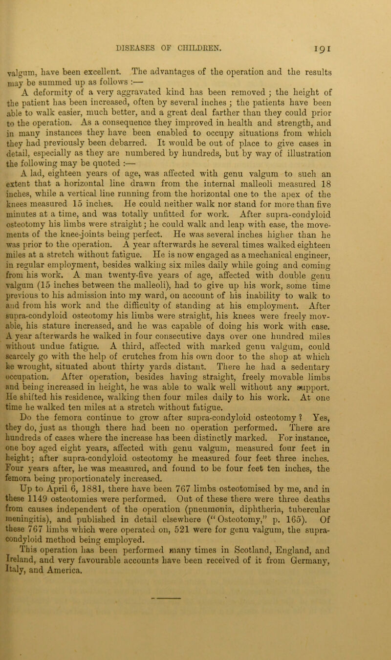 valgum, have been excellent. The advantages of the operation and the results may be summed up as follows :— A deformity of a very aggravated kind has been removed ; the height of the patient has been increased, often by several inches ; the patients have been able to walk easier, much better, and a great deal farther than they could prior to the operation. As a consequence they improved in health and strength, and in many instances they have been enabled to occupy situations from which they had previously been debarred. It would be out of place to give cases in detail, especially as they are numbered by hundreds, but by way of illustration the following may be quoted :— A lad, eighteen years of age, was affected with genu valgum to such an extent that a horizontal line drawn from the internal malleoli measured 18 inches, while a vertical line running from the horizontal one to the apex of the knees measured 15 inches. He could neither walk nor stand for more than five minutes at a time, and was totally unfitted for work. After supra-condyloid osteotomy his limbs were straight; he could walk and leap with ease, the move- ments of the knee-joints being perfect. He was several inches higher than he was prior to the operation. A year afterwards he several times walked eighteen miles at a stretch without fatigue. He is now engaged as a mechanical engineer, in regular employment, besides walking six miles daily while going and coming from his work. A man twenty-five years of age, affected with double genu valgum (15 inches between the malleoli), had to give up his work, some time previous to his admission into my ward, on account of his inability to walk to and from his work and the difficulty of standing at his employment. After supra-condyloid osteotomy his limbs were straight, his knees were freely mov- able, his stature increased, and he was capable of doing his work with ease. A year afterwards he walked in four consecutive days over one hundred miles without undue fatigue. A third, affected with marked genu valgum, could scarcely go with the help of crutches from his own door to the shop at which he wrought, situated about thirty yards distant. There he had a sedentary occupation. After operation, besides having straight, freely movable limbs and being increased in height, he was able to walk well without any support. He shifted his residence, walking then four miles daily to his work. At one time he walked ten miles at a stretch without fatigue. Do the femora continue to grow after supra-condyloid osteotomy 1 Yes, they do, just as though there had been no operation performed. There are hundreds of cases where the increase has been distinctly marked. For instance, one boy aged eight years, affected with genu valgum, measured four feet in height; after supra-condyloid osteotomy he measured four feet three inches. Four years after, he was measured, and found to be four feet ten inches, the femora being proportionately increased. Up to April 6, 1881, there have been 767 limbs osteotomised by me, and in these 1149 osteotomies were performed. Out of these there were three deaths from causes independent of the operation (pneumonia, diphtheria, tubercular meningitis), and published in detail elsewhere (“Osteotomy,” p. 165). Of these 767 limbs which were operated on, 521 were for genu valgum, the supra- condyloid method being employed. This operation has been performed many times in Scotland, England, and Ireland, and very favourable accounts have been received of it from Germany, Italy, and America.