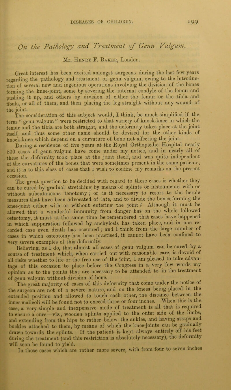 On the Pathology and Treatment of Genu Valgum. Mr. Henry F. Baker, London. Great interest lias been excited amongst surgeons during the last few years regarding the pathology and treatment of genu valgum, owing to the introduc- tion of several new and ingenious operations involving the division of the bones forming the knee-joint, some by severing the internal condyle of the femur and pushing it up, and others by division of either the femur or the tibia and tibula, or all of them, and then placing the leg straight without any wound of the joint. The consideration of this subject would, I think, be much simplified if the term “ genu valgum ” were restricted to that variety of knock-knee in which the femur and the tibia are both straight, and. the deformity takes place at the joint itself, and thus some other name should be devised for the other kinds of knock-knee which depend on a curvature of bone not affecting the joint. During a residence of five years at the Eoyal Orthopaedic Hospital nearly 800 cases of genu valgum have come under my notice, and in nearly all of these the deformity took place at the joint itself, and was quite independent of the curvatures of the bones that were sometimes present in the same patients, and it is to this class of cases that I wish to confine my remarks on the present occasion. The great question to be decided with regard to these cases is whether they can be cured by gradual stretching by means of splints or instruments with or without subcutaneous tenotomy; or is it necessary to resort to the heroic measures that have been advocated of late, and to divide the bones forming the knee-joint either with or without entering the joint 1 Although it must be allowed that a wonderful immunity from danger has on the whole followed osteotomy, it must at the same time be remembered that cases have happened in which suppuration followed by anchylosis has taken place, and in one re- corded case even death has occurred; and I think from the large number of cases in which osteotomy has been practised, it cannot have been confined to very severe examples of this deformity. Believing, as I do, that almost all cases of genu valgum can be cured by a course of treatment which, when carried out with reasonable care, is devoid of all risks whether to life or the free use of the joint, I am pleased to take advan- tage of this occasion to place before the Congress in a very few words my opinion as to the points that are necessary to be attended to in the treatment of genu valgum without division of bone. The great majority of cases of this deformity that come under the notice of the surgeon are not of a severe nature, and on the knees being placed in the extended position and allowed to touch each other, the distance between the inner malleoli will be found not to exceed three or four inches. When this is the case, a very simple and inexpensive mode of treatment is all that is requited to ensure a cure—viz., wooden splints applied to the outer side of the limbs, and extending from the hips to rather below the ankles, and having straps and buckles attached to them, by means of which the knee-joints can be gradually drawn towards the splints. If the patient is kept always entirely oil his feet during the treatment (and this restriction is absolutely necessary), the deformity will soon be found to yield. In those cases which are rather more severe, with from four to seven inches