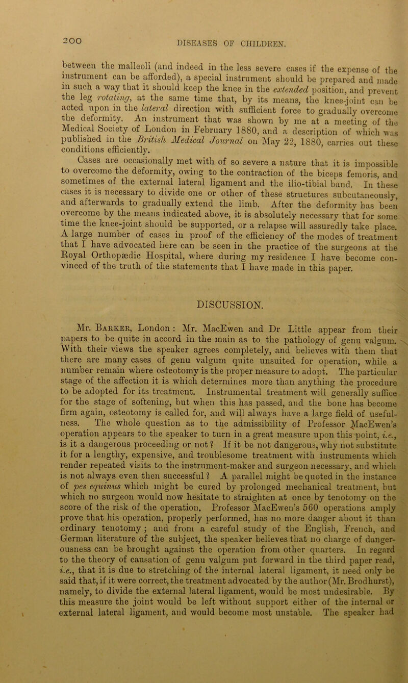 between the malleoli (and indeed in the less severe cases if the expense of the instrument can be afforded), a special instrument should be prepared and made in such a way that it should keep the knee in the extended position, and prevent the leg rotating, at the same time that, by its means, the knee-joint can be acted upon in the lateral direction with sufficient force to gradually overcome the deformity. An instrument that was shown by me at a meeting of the Medical Society of London in Pebruary 1880, and a description of which was published in the Hiitisli J\Iedical Journal on May 22, 1880, carries out these conditions efficiently. Cases are occasionally met with of so severe a nature that it is impossible to overcome the deformity, owing to the contraction of the biceps femoris, and sometimes of the external lateral ligament and the ilio-tibial band. In these cases it is necessary to divide one or other of these structures subcutaneously, and afterwards to gradually extend the limb. After the deformity has been overcome by the means indicated above, it is absolutely necessary that for some time the knee-joint should be supported, or a relapse will assuredly take place. A large number of cases in proof of the efficiency of the modes of treatment that I have advocated here can be seen in the practice of the surgeons at the Boyal Orthopaedic Hospital, where during my residence I have become con- vinced of the truth of the statements that I have made in this paper. DISCUSSION. Mr. Barker, London : Mr. MacEwen and Dr Little appear from their papers to be quite in accord in the main as to the pathology of genu valgum. With their views the speaker agrees completely, and believes with them that there are many cases of genu valgum quite unsuited for operation, while a number remain where osteotomy is the proper measure to adopt. The particular stage of the affection it is which determines more than anything the procedure to be adopted for its treatment. Instrumental treatment will generally suffice for the stage of softening, but when this has passed, and the bone has become firm again, osteotomy is called for, and will always have a large field of useful- ness. The whole question as to the admissibility of Professor ^lacEwen’s operation appears to the speaker to turn in a great measure upon this point, i.e., is it a dangerous proceeding or not ? If it be not dangerous, why not substitute it for a lengthy, expensive, and troublesome treatment with instruments which render repeated visits to the instrument-maker and surgeon necessarj^, and which is not always even then successful 1 A parallel might be quoted in the instance of pes equinus which might be cured by prolonged mechanical treatment, but which no surgeon would now hesitate to straighten at once by tenotomy on the score of the risk of the operation. Professor MacEwen’s 560 operations amply prove that his operation, properly performed, has no more danger about it than ordinary tenotomy; and from a careful study of the English, French, and German literature of the subject, the speaker believes that no charge of danger- ousness can be brought against the operation from other quarters. In regard to the theory of causation of genu valgum put forward in the third paper read, i.e., that it is due to stretching of the internal lateral ligament, it need only be said that, if it were correct, the treatment advocated by the author (Mr. Brodhurst), namely, to divide the external lateral ligament, would be most undesirable. By this measure the joint would be left without support either of the internal or external lateral ligament, and would become most unstable. The speaker had