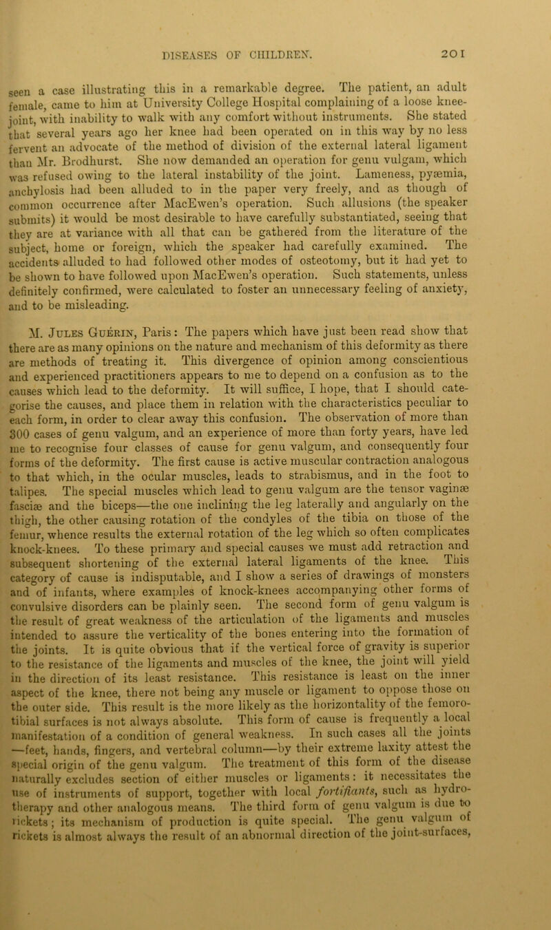 seen a case illustrating this in a remarkable degree. The patient, an adult female, came to him at University College Hospital complaining of a loose knee- joint, with inability to walk with any comfort without instruments. She stated that several years ago her knee had been operated on in this way by no less fervent an advocate of the method of division of the external lateral ligament than Mr. Brodhurst. She now demanded an operation for genu vulgam, which was refused owing to the lateral instability of the joint. Lameness, pyaemia, anchylosis had been alluded to in the paper very freely, and as though of common occurrence after MacEwen’s operation. Such allusions (the speaker submits) it would be most desirable to have carefully substantiated, seeing that they are at variance with all that can be gathered from the literature of the subject, home or foreign, which the speaker had carefully examined. The accidents alluded to had followed other modes of osteotomy, but it had yet to be shown to have followed upon MacEwen’s operation. Such statements, unless definitely confirmed, were calculated to foster an unnecessary feeling of anxiety, and to be misleading. M. Jules Guerin, Paris: The papers which have just been read show that there are as many opinions on the nature and mechanism of this deformity as there are methods of treating it. This divergence of opinion among conscientious and experienced practitioners appears to me to depend on a confusion as to the causes which lead to the deformity. It will suffice, I hope, that I should cate- gorise the causes, and place them in relation with the characteristics peculiar to each form, in order to clear away this confusion. The observation of more than 300 cases of genu valgum, and an experience of more than forty years, have led me to recognise four classes of cause for genu valgum, and consequently four forms of the deformity. The first cause is active muscular contraction analogous to that which, in the ocular muscles, leads to strabismus, and in the foot to talipes. The special muscles which lead to genu valgum are the tensor vaginae fasciae and the biceps—the one inclining the leg laterally and angularly on the thigh, the other causing rotation of the condyles of the tibia on those of the femur, whence results the external rotation of the leg which so often complicates knock-knees. To these primary and special causes we must add retraction and subsequent shortening of the external lateral ligaments of the knee. This category of cause is indisputable, and I show a series of drawings of monsters and of infants, where examples of knock-knees accompanying other forms of convulsive disorders can be plainly seen. The second form of genu valgum is the result of great weakness of the articulation of the ligaments and muscles intended to assure the verticality of the bones entering into the formation of the joints. It is quite obvious that if the vertical force of gravity is superior to the resistance of the ligaments and muscles of the knee, the joint will yield in the direction of its least resistance. This resistance is least on the inner aspect of the knee, there not being any muscle or ligament to oppose those on the outer side. This result is the more likely as the horizontality of the femoro- tibial surfaces is not always absolute. This form of cause is frequently a local manifestation of a condition of general weakness. In such cases all the joints —feet, hands, fingers, and vertebral column—by their extreme laxity attest the special origin of the genu valgum. The treatment of this form of the disease naturally excludes section of either muscles or ligaments: it necessitates the nse of instruments of support, together with local fortifiants, such as hydro- therapy and other analogous means. The third form of genu valgum is due fro rickets; its mechanism of production is quite special. The genu valgum of rickets is almost always the result of an abnormal direction of the joint-suifaces,