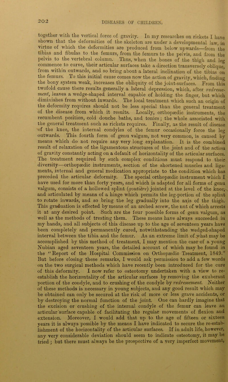 together with the vertical force of gravity. In my researches on rickets I have shown that the deformities of the skeleton are under a developmental law, in virtue of which the deformities are produced from below upwards—from the tibias and fibulas to the femurs, from the femurs to the pelvis, and from the pelvis to the vertebral column. Thus, when the bones of the thigh and leg commence to curve, their articular surfaces take a direction transversely oblique, from within outwards, and so bring about a lateral inclination of the tibias on the femurs. lo this initial cause comes now the action of gravity, which, finding the bony system weak, increases the obliquity of the joint-surfaces. From this twofold cause there results generally a lateral depression, which, after redresse- ment, leaves a wedge-shaped interval capable of holding the finger, but which diminishes from without inwards. The local treatment which such an origin of the deformity requires should not be less special than the general treatment of the disease from which it results. Locally, orthopaedic instruments, the recumbent position, cold douche baths, and tonics; the whole associated with the general treatment such as rickets requires. Finally, as the result of disease of the knee, the internal condyles of the femur occasionally force the leg outwards. This fourth form of genu valgum, not very common, is caused by means which do not require any very long explanation. It is the combined result of relaxation of the ligamentous structures of the joint and of the action of gravity constantly acting on a default of horizontality of the articular surfaces. The treatment required by such complex conditions must respond to their diversity—orthopaedic instruments, section of the shortened muscles and liga- ments, internal and general medication appropriate to the condition which has preceded the articular deformity. The special orthopaedic instrument which I have used for more than forty years, and which is adapted for all forms of genu valgum, consists of a hollowed splint (goutiere) jointed at the level of the knee, and articulated by means of a hinge which permits the leg-portion of the splint to rotate inwards, and so bring the leg gradually into the axis of the thigh. This graduation is effected by means of an arched screw, the nut of which arrests it at any desired point. Such are the four possible forms of genu valgum, as well as the methods of treating them. These means have always succeeded in my hands, and all subjects of this disease up to the age of seventeen years have been completely and permanently cured, notwithstanding the wedged-shaped interval between the tibia and the femur. As an extreme limit of^vhat may be accomplished by this method of treatment, I may mention the case of a young Nubian aged seventeen years, the detailed account of which may be found in the “Report of the Hospital Commission on Orthopsedic Treatment, 1849.” But before closing these remarks, I would ask permission to add a few words on the two surgical methods which have recently been introduced for the cure of this deformity. I now refer to osteotomy undertaken with a view to re- establish the horizontality of the articular surfaces by removing the exuberant portion of the condyle, and to crushing of the condyle by redressement. Neither of these methods is necessary in young subjects, and any good result which may be obtained can only be secured at the risk of more or less grave accidents, or by destroying the normal function of the joint. One can hardly imagine that the excision or crushing of the internal condyle of the femur can leave an articular surface capable of facilitating the regular movements of flexion and extension. Moreover, I would add that up to the age of fifteen or sixteen years it is always possible by the means I have indicated to secure the re-estab- lishment of the horizontality of the articular surfaces. If in adult life, however, any very considerable deviation should seem to indicate osteotomy, it may be tried ; but there must always be the prospective of a very imperfect movement,