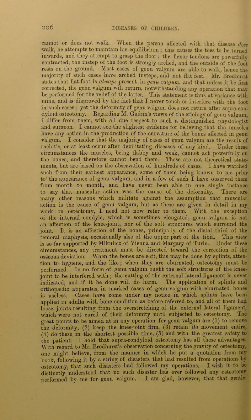 cannot or does not walk. When the person affected with that disease does walk, he attempts to maintain his equilibrium ; this causes the toes to be turned inwards, and they attempt to grasp the floor; the flexor tendons are powerfully contracted, the instep of the foot is strongly arched, and the outside of the foot rests on the ground. Most cases of genu valgum are able to walk, hence the majority of such cases have arched insteps, and not flat feet. Mr. Brodhurst states that flat-foot is always present in genu valgum, and that unless it be first corrected, the genu valgum will return, notwithstanding any operation that may be performed for the relief of the latter. This statement is thus at variance with mine, and is disproved by the fact that I never touch or interfere with the foot in such cases ; yet the deformity of genu valgum does not return after supra-con- dyloid osteotomy. Regarding M. Guerin’s views of the etiology of genu valgum, I differ from them, with all due respect to such a distinguished physiologist and surgeon. I cannot see the slightest evidence for believing that the muscles have any action in the production of the curvature of the bones affected in genu valgum. I consider that the majority of cases of genu valgum are the result of rachitis, or at least occur after debilitating diseases of any kind. Under these circumstances the muscles, being flabby and weak, cannot act powerfully on the bones, and therefore cannot bend them. These are not theoretical state- ments, but are based on the observation of hundreds of cases. I have watched such from their earliest appearance, some of them being known to me prior to7 the appearance of genu valgum, and in a few of such I have observed them from month to month, and have never been able in one single instance to say that muscular action was the cause of the deformity. There are many other reasons which militate against the assumption that muscular action is the cause of genu valgum, but as these are given in detail in my work on osteotomy, I need not now refer to them. With the exception of the internal condyle, which is sometimes elongated, genu valgum is not an affection of the knee-joint, nor of the soft structures which surround the joint. It is an affection of the bones, principally of the distal third of the femoral diaphysis, occasionally also of the upper part of the tibia. This view is so far supported by Mikulicz of Vienna and Margary of Turin. Under these circumstances, any treatment must be directed toward the correction of the osseous deviation. When the bones are soft, this may be done by splints, atten- tion to hygiene, and the like; when they are eburnated, osteotolny must be performed. In no form of genu valgum ought the soft structures of the knee- joint to be interfered with; the cutting of the external lateral ligament is never indicated, and if it be done will do harm. The application of splints and orthopaedic apparatus, in marked cases of genu valgum with eburnated bones is useless. Cases have come under my notice in which splints have been applied in adults with bone condition as before referred to, and all of them had loose joints resulting from the overstretching of the external lateral ligament, which were not cured of their deformity until subjected to osteotomy. The great points to be aimed at in any operation for genu valgum are (1) to remove the deformity, (2) keep the knee-joint firm, (3) retain its movement entire, (4) do these in the shortest possible time, (5) and with the greatest safety to the patient. I hold that supra-condyloid osteotomy has all these advantages. With regard to Mr. Brodhurst’s observation concerning the gravity of osteotomy, one might believe, from the manner in which he put a quotation from my book, following it by a string of disasters that had resulted from operations by osteotomy, that such disasters had followed my operations. I wish it to be distinctly understood that no such disaster has ever followed any osteotomy performed by me for genu valgum. I am glad, however, that that gentle-