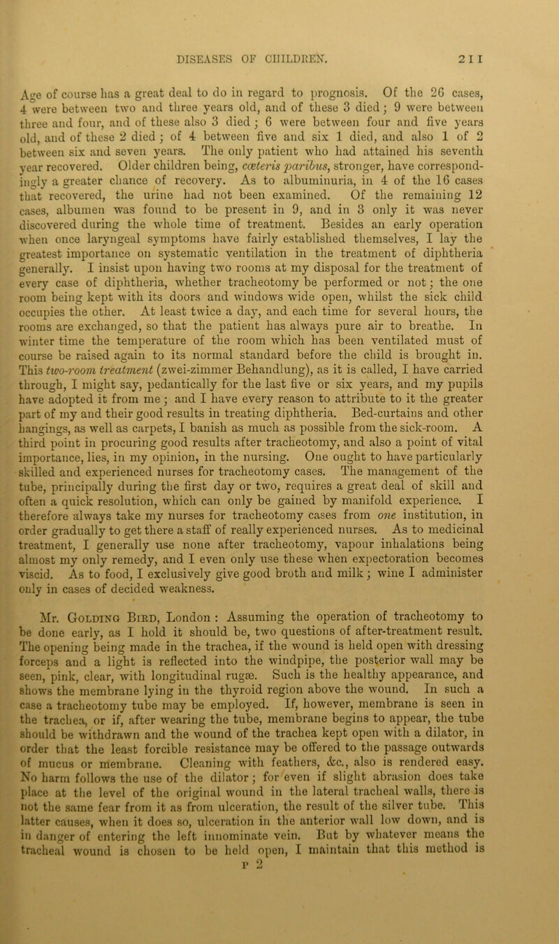 Age of course has a great deal to do in regard to prognosis. Of the 2G cases, 4 were between two and three years old, and of these 3 died; 9 were between three and four, and of these also 3 died; 6 were between four and live years old, and of these 2 died ; of 4 between five and six 1 died, and also 1 of 2 between six and seven years. The only patient who had attained his seventh year recovered. Older children being, cceteris paribus, stronger, have correspond- ingly a greater chance of recovery. As to albuminuria, in 4 of the 16 cases that recovered, the urine had not been examined. Of the remaining 12 cases, albumen was found to be present in 9, and in 3 only it was never discovered during the whole time of treatment. Besides an early operation when once laryngeal symptoms have fairly established themselves, I lay the greatest importance on systematic ventilation in the treatment of diphtheria generally. I insist upon having two rooms at my disposal for the treatment of every case of diphtheria, whether tracheotomy be performed or not; the one room being kept with its doors and windows wide open, whilst the sick child occupies the other. At least twice a day, and each time for several hours, the rooms are exchanged, so that the patient has always pure air to breathe. In winter time the temperature of the room which has been ventilated must of course be raised again to its normal standard before the child is brought in. This two-room treatment (zwei-zimmer Bekandlung), as it is called, I have carried through, I might say, pedantically for the last five or six years, and my pupils have adopted it from me; and I have every reason to attribute to it the greater part of my and their good results in treating diphtheria. Bed-curtains and other hangings, as well as carpets, I banish as much as possible from the sick-room. A third point in procuring good results after tracheotomy, and also a point of vital importance, lies, in my opinion, in the nursing. One ought to have particularly skilled and experienced nurses for tracheotomy cases. The management of the tube, principally during the first day or two, requires a great deal of skill and often a quick resolution, which can only be gained by manifold experience. I therefore always take my nurses for tracheotomy cases from one institution, in order gradually to get there a staff of really experienced nurses. As to medicinal treatment, I generally use none after tracheotomy, vapour inhalations being almost my only remedy, and I even only use these when expectoration becomes viscid. As to food, I exclusively give good broth and milk; wine I administer only in cases of decided weakness. Mr. Golding Bied, London : Assuming the operation of tracheotomy to be done early, as I hold it should be, two questions of after-treatment result. The opening being made in the trachea, if the wound is held open with dressing forceps and a light is reflected into the windpipe, the posterior wall may be seen, pink, clear, with longitudinal rugae. Such is the healthy appearance, and shows the membrane lying in the thyroid region above the wound. In such a case a tracheotomy tube may be employed. If, however, membrane is seen in the trachea, or if, after wearing the tube, membrane begins to appear, the tube should be withdrawn and the wound of the trachea kept open with a dilator, in order that the least forcible resistance may be offered to the passage outwards of mucus or membrane. Cleaning with feathers, &c., also is rendered easy. No harm follows the use of the dilator; for even if slight abrasion does take place at the level of the original wound in the lateral tracheal walls, there is not the same fear from it as from ulceration, the result of the silver tube. This latter causes, when it does so, ulceration in the anterior wall low down, and is in danger of entering the left innominate vein. But by whatever means the tracheal wound is chosen to be held open, I maintain that this method is p 2