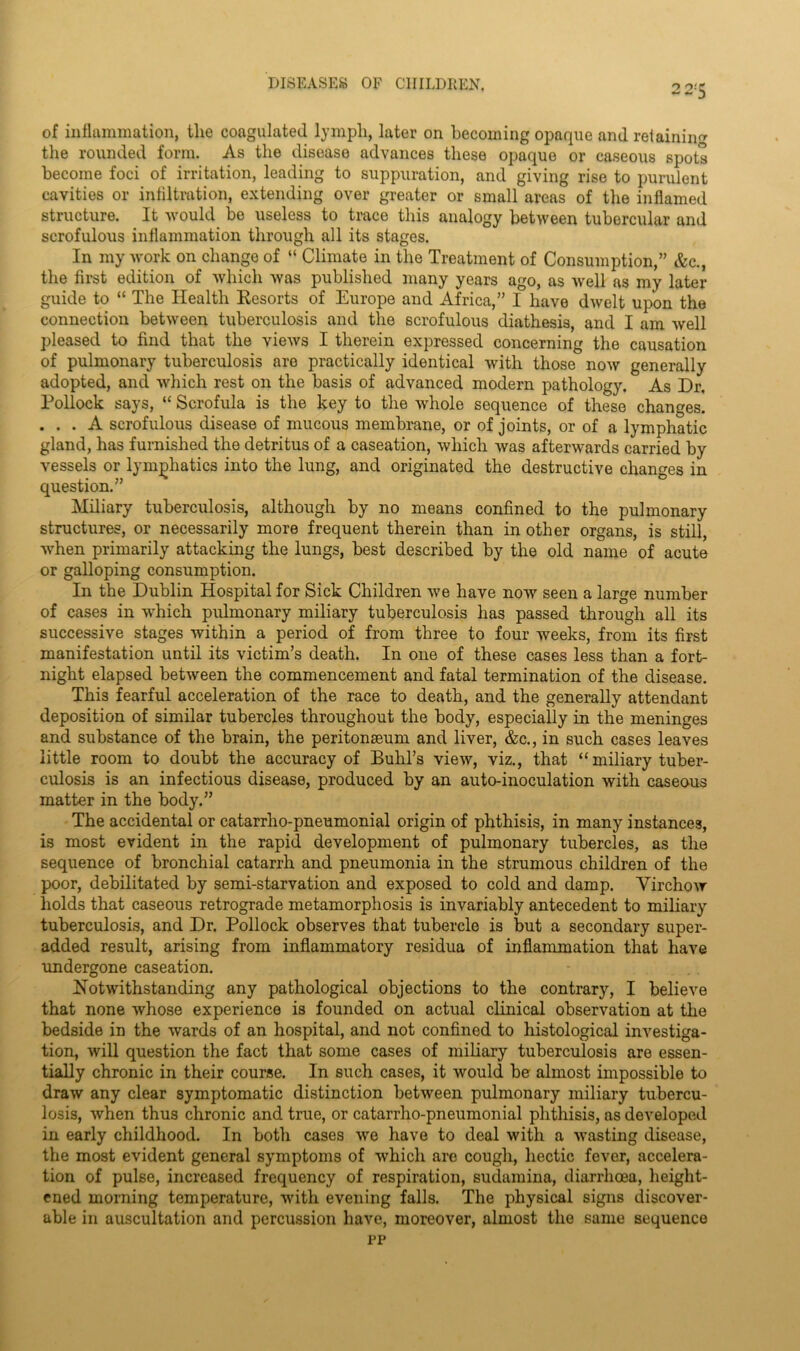 of inflammation, the coagulated lymph, later on becoming opaque and retainin'* the rounded form. As the disease advances these opaque or caseous spots become foci of irritation, leading to suppuration, and giving rise to purulent cavities or infiltration, extending over greater or small areas of the inflamed structure. It would be useless to trace this analogy between tubercular and scrofulous inflammation through all its stages. In my work on change of “ Climate in the Treatment of Consumption,” &c., the first edition of which was published many years ago, as well as my later- guide to “ The Health Resorts of Europe and Africa,” I have dwelt upon the connection between tuberculosis and the scrofulous diathesis, and I am well pleased to find that the views I therein expressed concerning the causation of pulmonary tuberculosis are practically identical with those now generally adopted, and which rest on the basis of advanced modern pathology. As Dr. Pollock says, “ Scrofula is the key to the whole sequence of these changes. . . . A scrofulous disease of mucous membrane, or of joints, or of a lymphatic gland, has furnished the detritus of a caseation, which was afterwards carried by vessels or lymphatics into the lung, and originated the destructive changes in question.” Miliary tuberculosis, although by no means confined to the pulmonary structures, or necessarily more frequent therein than in other organs, is still, when primarily attacking the lungs, best described by the old name of acute or galloping consumption. In the Dublin Hospital for Sick Children we have now seen a large number of cases in which pulmonary miliary tuberculosis has passed through all its successive stages within a period of from three to four weeks, from its first manifestation until its victim’s death. In one of these cases less than a fort- night elapsed between the commencement and fatal termination of the disease. This fearful acceleration of the race to death, and the generally attendant deposition of similar tubercles throughout the body, especially in the meninges and substance of the brain, the peritonaeum and liver, &c., in such cases leaves little room to doubt the accuracy of Buhl’s view, viz., that “ miliary tuber- culosis is an infectious disease, produced by an auto-inoculation with caseous matter in the body.” The accidental or catarrho-pneumonial origin of phthisis, in many instances, is most evident in the rapid development of pulmonary tubercles, as the sequence of bronchial catarrh and pneumonia in the strumous children of the poor, debilitated by semi-starvation and exposed to cold and damp. Virchow holds that caseous retrograde metamorphosis is invariably antecedent to miliary tuberculosis, and Dr. Pollock observes that tubercle is but a secondary super- added result, arising from inflammatory residua of inflammation that have undergone caseation. Notwithstanding any pathological objections to the contrary, I believe that none whose experience is founded on actual clinical observation at the bedside in the wards of an hospital, and not confined to histological investiga- tion, will question the fact that some cases of miliary tuberculosis are essen- tially chronic in their course. In such cases, it would be almost impossible to draw any clear symptomatic distinction between pulmonary miliary tubercu- losis, when thus chronic and true, or catarrho-pneumonial phthisis, as developed in early childhood. In both cases we have to deal with a wasting disease, the most evident general symptoms of which are cough, hectic fever, accelera- tion of pulse, increased frequency of respiration, sudamina, diarrhoea, height- ened morning temperature, with evening falls. The physical signs discover- able in auscultation and percussion have, moreover, almost the same sequence pp