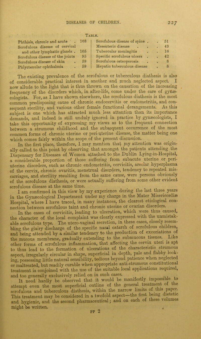 Table. Phthisis, chronic and acute . 108 Scrofulous disease of cervical and other lymphatic glands . 105 Scrofulous disease of the joints 95 Scrofulous disease of skin . 59 Phlyctenular ophthalmia . 59 Scrofulous disease of spine . . 51 Mesenteric disease . . .43 Tubercular meningitis . . 16 Specific scrofulous ulcers . . 42 Scrofulous osteoporosis . . 8 Hepatic tuberculous disease . 8 The existing prevalence of the scrofulous or tuberculous diathesis is also of considerable practical interest in another and much noglected aspect. I now allude to the light that is thus thrown on the causation of the increasing , frequency of the disorders which, in after-life, come uncj.er the care of gynae- cologists. For, as I have shown elsewhere, the scrofulous diathesis is the most common predisposing cause of chronic endocervitis or endometritis, and con- sequent sterility, and various other female functional derangements. As this subject is one which has attracted much less attention than its importance demands, and indeed is still unduly ignored in practice by gynaecologists, I take this opportunity of expressing my views as to the frequent connection between a strumous childhood and the subsequent occurrence of the most common forms of chronic uterine or peri-uterine disease, the matter being one which comes fairly within the scope of the present discussion. In the first place, therefore, I may mention that pay attention was. origin- ally called to this point by observing that amongst the patients attending the Dispensary for Diseases of Women attached to the Dublin Lying-in-Hospital, a considerable proportion of those suffering from subacute uterine or peri- uterine disorders, such as chronic endometritis, cervicitis, areolar hyperplasma of the cervix, chronic ovaritis, menstrual disorders, tendency to repeated mis- carriages, and sterility resulting from the same cause, were persons obviously of the scrofulous diathesis, or were actually suffering from some other evident scrofulous disease at the same time. I am confirmed in this view by my experience during the last three years in the Gynecological Department under my charge in the Mater Misericordise Hospital, where I have traced, in many instances, the clearest etiological con- nection between scrofulous taint and chronic uterine or ovarian disorders. In the cases of cervicitis, leading to ulceration, which were thus caused, the character of the local complaint was clearly expressed with the unmistak- able scrofulous type. The utero-vaginal secretion, in these cases, closely resem- bling the glairy discharge of the specific nasal catarrh of scrofulous, children, and being attended by a similar tendency, to the production of excoriation^ of the mucous membrane, gradually extending to the submucous tissues.. Li re other forms of scrofulous inflammation, that affecting the cervix uteri is apt to thus lead to the formation of ulcerations of the characteristic strumous aspect, irregularly circular in shape, superficial in depth, pale and flabby look- ing, possessing little natural sensibility, tedious beyond patience when neglected or maltreated, but readily curable when appropriate anti-strumous constitutional treatment is conjoined with the use of the suitable local applications required, and too generally exclusively relied on in such cases. . It need hardly be observed that it would be manifestly impossible to attempt even the most superficial outline of the general treatment of the scrofulous and tuberculous diathesis, within the narrow limits of this paper. This treatment may be considered in a twofold aspect—the first being dietetic and hygienic, and the second pharmaceutical) and on each o use '0 umu> might be written. 4