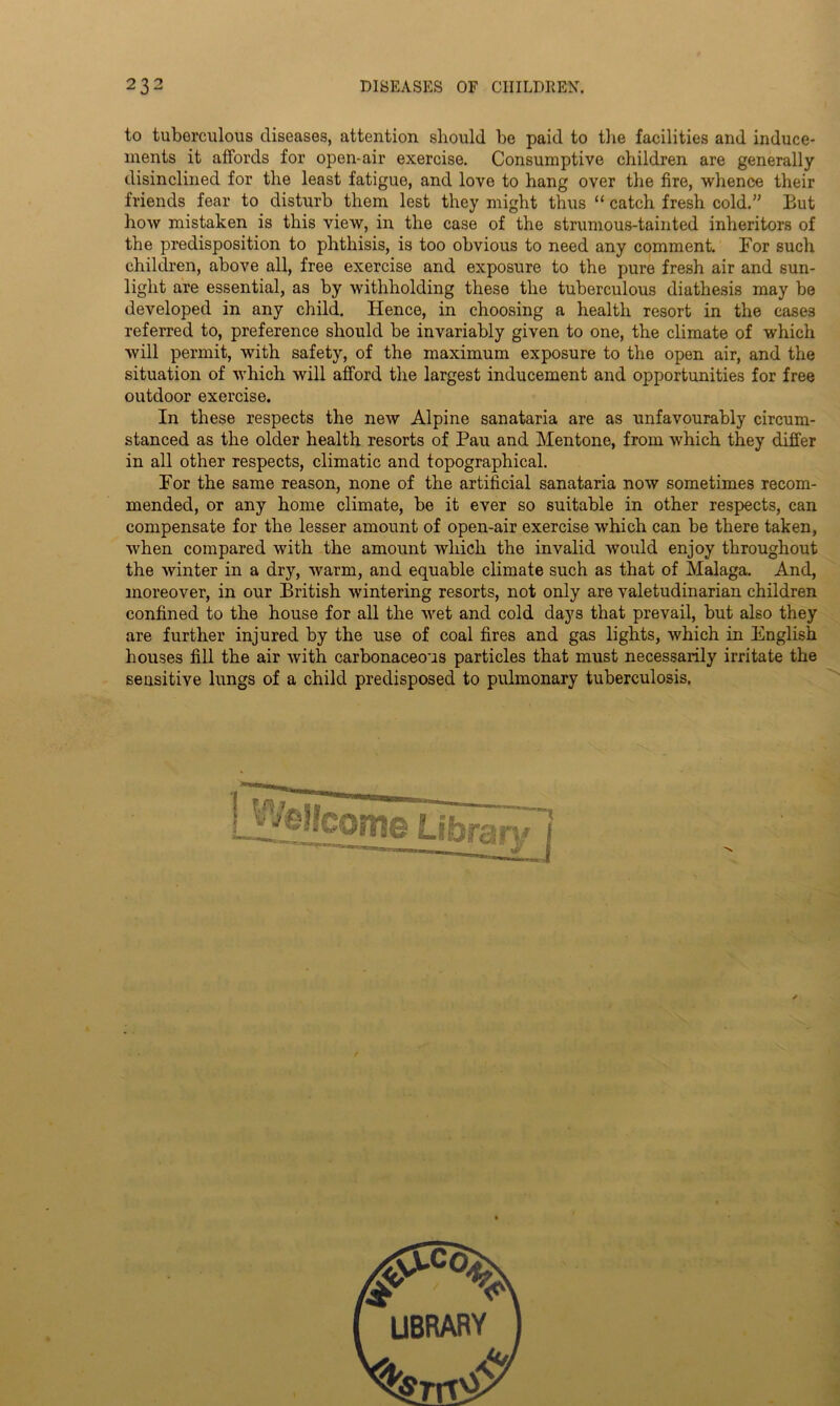 to tuberculous diseases, attention should be paid to the facilities and induce- ments it affords for open-air exercise. Consumptive children are generally disinclined for the least fatigue, and love to hang over the fire, whence their friends fear to disturb them lest they might thus “ catch fresh cold.” But how mistaken is this view, in the case of the strumous-tainted inheritors of the predisposition to phthisis, is too obvious to need any comment. For such children, above all, free exercise and exposure to the pure fresh air and sun- light are essential, as by withholding these the tuberculous diathesis may be developed in any child. Hence, in choosing a health resort in the cases referred to, preference should be invariably given to one, the climate of which will permit, with safety, of the maximum exposure to the open air, and the situation of which will afford the largest inducement and opportunities for free outdoor exercise. In these respects the new Alpine sanataria are as unfavourably circum- stanced as the older health resorts of Pau and Mentone, from which they differ in all other respects, climatic and topographical. For the same reason, none of the artificial sanataria now sometimes recom- mended, or any home climate, be it ever so suitable in other respects, can compensate for the lesser amount of open-air exercise which can be there taken, when compared with the amount which the invalid would enjoy throughout the winter in a dry, warm, and equable climate such as that of Malaga. And, moreover, in our British wintering resorts, not only are valetudinarian children confined to the house for all the wet and cold days that prevail, but also they are further injured by the use of coal fires and gas lights, which in English houses fill the air with carbonaceous particles that must necessarily irritate the sensitive lungs of a child predisposed to pulmonary tuberculosis. LIBRARY