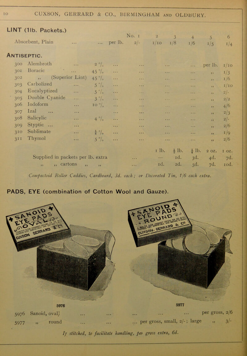 LINT (11b. Packets.) No. 1 2 3 4 5 6 Absorbent, Plain per lb. 2/- 1/10 1/8 1/6 i/5 i/4 Antiseptic. 300 Alembroth 2% per lb. 1/10 301 Boracic 45% 5 1 i/3 3°2 ,, (Superior Lint) 45% > ? 1/6 303 Carbolized 5% 5 5 1/10 304 Eucalyptized 5% ? 5 2/- 305 Double Cyanide 3% 5 5 2/2 306 Iodoform 10 °/0 5 5 4/6 307 Izal ... . . . 55 2/3 308 Salicylic 4% ••• 5 5 2/- 309 Styptic ... ... . . . 5 5 2/6 310 Sublimate 0 0 H|tH 55 r/9 311 Thymol 5% 55 2/6 1 lb. 1 lb. J lb. 2 OZ. I OZ. Supplied in packets per lb. extra id. 3d. 4d. 7d. ,, ,, cartons ,, 5 5 ... id. 2d. 5d. 7d. iod. Compactoid Roller Caddies, Cardboard, 3d. each; or Decorated Tin, 1/6 each extra. PADS, EYE (combination of Cotton Wool and Gauze). Si&M 5976 5976 Sanoid, oval) 5977 „ round 5977 per gross, 2/6 ... per gross, small, 2/-; large ,, 3/- // stitched, to facilitate handling, pet gross extra, 6d.