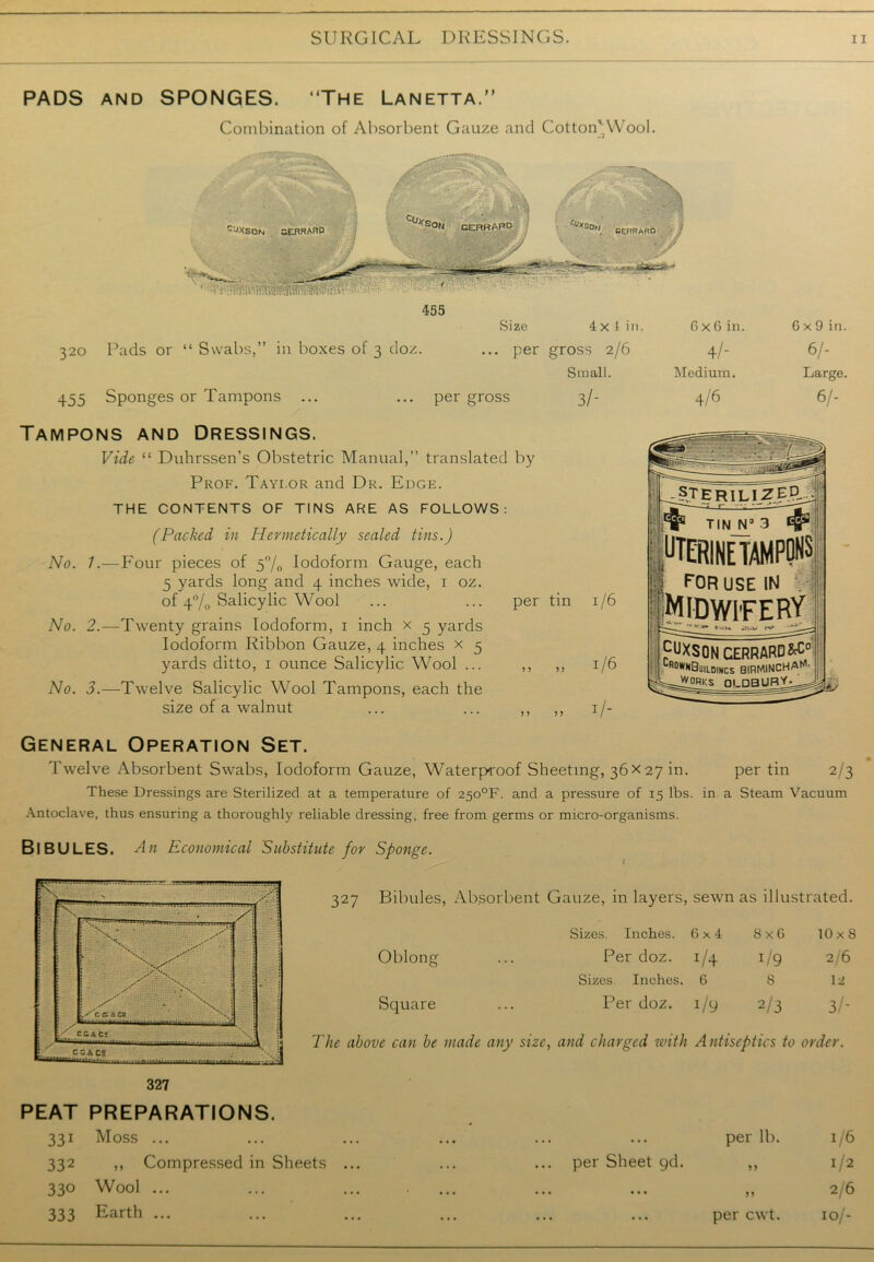 PADS and SPONGES. “The Lanetta. Combination of Absorbent Gauze and Cotton'Wool. CUvc ■N. , cprhaRD -JXSON aPTRARP  CERHA” 320 Pads or “ Swabs,” in boxes of 3 doz. 455 Sponges or Tampons Size 4 x 1 in. ... per gross 2/6 Small. per gross 3/- Tampons and Dressings. Vide “ Duhrssen’s Obstetric Manual,” translated by Prof. Taylor and Dr. Edge. THE CONTENTS OF TINS ARE AS FOLLOWS: (Packed in Hermetically sealed tins.) No. 1.—Four pieces of 5% Iodoform Gauge, each 5 yards long and 4 inches wide, 1 oz. of 4% Salicylic Wool No. 2.—Twenty grains Iodoform, 1 inch x 3 yards Iodoform Ribbon Gauze, 4 inches x 3 yards ditto, 1 ounce Salicylic Wool ... ,, ,, 1/6 No. 3.—Twelve Salicylic Wool Tampons, each the size of a walnut ... ... ,, ,, 1/- G x G in. 4/- Medium. 4/6 G x 9 in. 6/- Large. 6/- per tin 1/6 _T>te r IL iZEjLj ft TIN N3 3 ft FERINE TAMPONS I FOR USE IN m ■Midwifery fuXSONCERRARD^° | lR°wnBuildincs birmincha^- J^ORKS OLDBURY- General Operation Set. Twelve Absorbent Swabs, Iodoform Gauze, Waterproof Sheeting, 36 x 27 in. per tin 2/3 These Dressings are Sterilized at a temperature of 25o°F. and a pressure of 15 lbs. in a Steam Vacuum Antoclave, thus ensuring a thoroughly reliable dressing, free from germs or micro-organisms. BlBULES. Ait Economical Substitute for Sponge. ( 327 Bibules, Absorbent Gauze, in layers, sewn as illustrated. Oblong Sizes. Inches. 6x4 8 x G 10x8 Per doz. J/4 !/9 2/6 Sizes. Inches. 6 8 12 Per doz. !/9 2/3 3/* Square The above can be made any size, and charged with Antiseptics to order. PEAT PREPARATIONS. 331 Moss ... 332 ,, Compressed in Sheets 330 Wool ... 333 Earth ... per Sheet gd. per lb. per cwt. 1/6 1/2 2/6 10/-