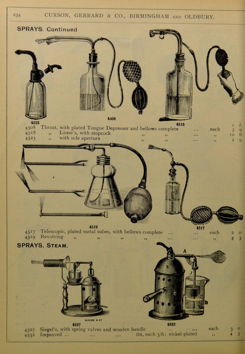 SPRAYS. Continued 4523 45°8 Throat, with plated Tongue Depressor and bellows complete 4518 ,, Lister’s, with stopcock 4523 » with side aperture 4518 1 1 91 11 11 each 11 11 io 6 2 9 4519 4517 Telescopic, plated metal tubes, with bellows complete 4519 Revolving 4527 4532 4527 Siegel’s, with spring valves and wooden handle ... ... each 3 o 4532 Improved ... ... ... tin, each 3/6; nickel-plated ,, 43