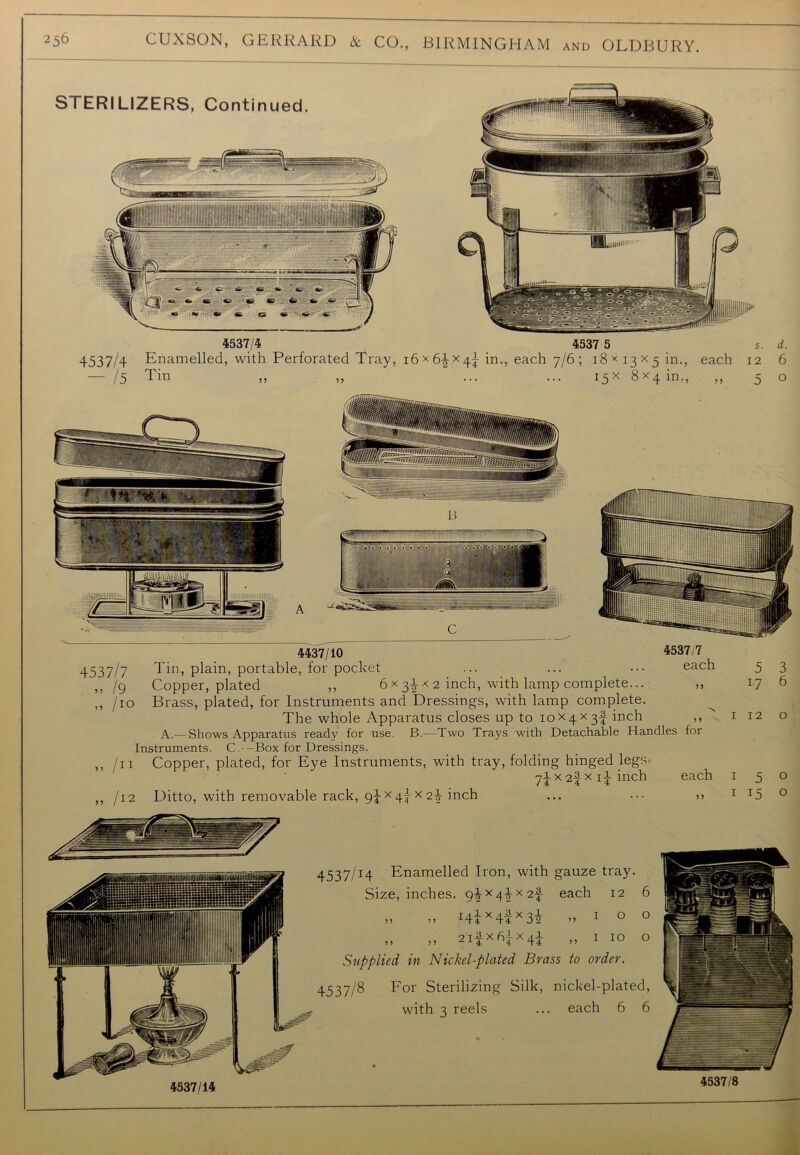4537/4 — 15 4537/4 4537 5 Enamelled, with Perforated Tray, i6x6-|X4j in., each 7/6; 18 * 13X5 in., each Tin ,, „ ... ... 15X 8x4 in., s. 12 5 d. 6 o 4437/10 4537/7 4537/7 Tin, plain, portable, for pocket ... ... • •• each 5 3 ,, /g Copper, plated ,, 6 x 31 x 2 inch, with lamp complete... ,, 17 6 ,, /io Brass, plated, for Instruments and Dressings, with lamp complete. The whole Apparatus closes up to 10x4X3I inch ,,  1 12 o A.—Shows Apparatus ready for use. B.—Two Trays with Detachable Handles for Instruments. C. -Box for Dressings. ,, /11 Copper, plated, for Eye Instruments, with tray, folding hinged legSr yiX2fxiiinch each 150 ,, /12 Ditto, with removable rack, gjx 4^ x 2-| inch ... >> 1 x5 0 4537/I4 Enamelled Iron, with gauze tray. Size, inches. 9ix4iX2f each 12 6 „ » i4ix4lx3i „ 1 o o „ ,, 2ifx6ix4i „ I IO o Supplied in Nickel-plated Brass to order. 4537/8 For Sterilizing Silk, nickel-plated, with 3 reels ... each 6 6
