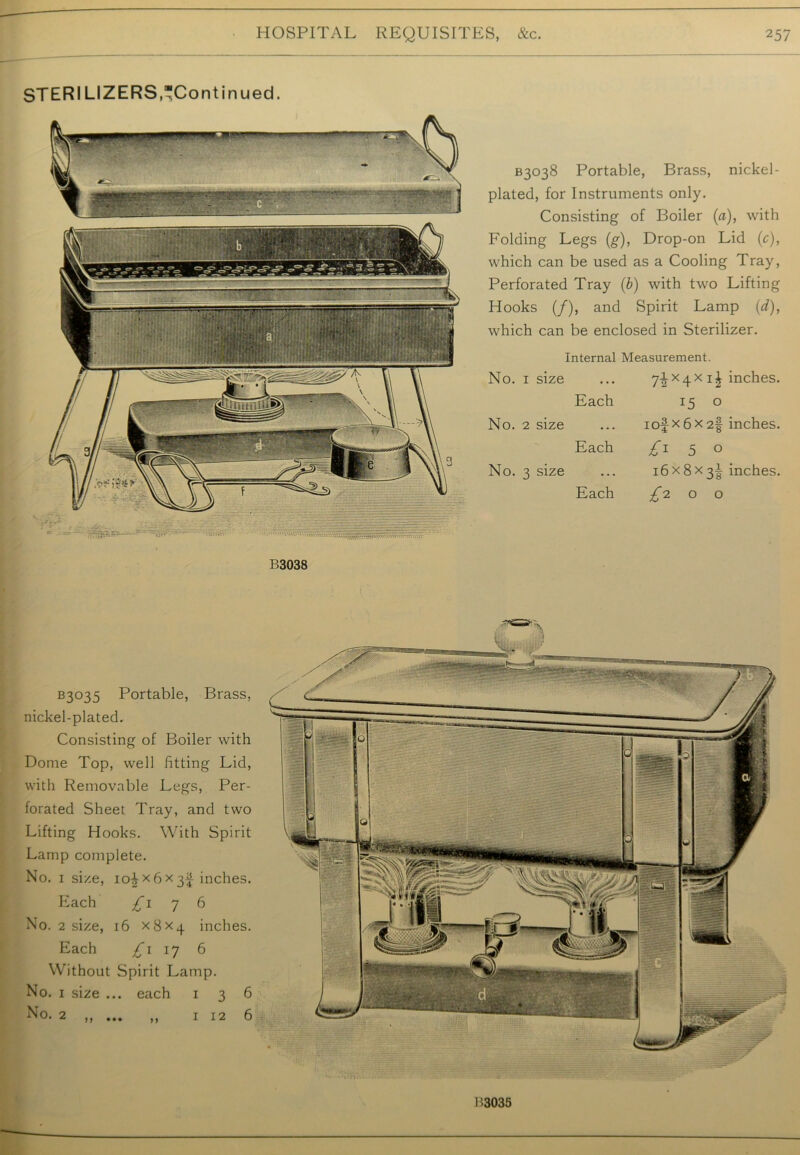 STERI LIZERS,“Continued. B3038 Portable, Brass, nickel- plated, for Instruments only. Consisting of Boiler (a), with Folding Legs (g), Drop-on Lid (c), which can be used as a Cooling Tray, Perforated Tray (b) with two Lifting Hooks (/), and Spirit Lamp (d), which can be enclosed in Sterilizer. Internal Measurement. No. 1 size 7-|-X4X i£ inches. Each 15 0 No. 2 size 1 of x 6 x 2§ inches. Each 5 0 No. 3 size 16x8x3^ inches. Each ^200 B3038 B3°35 Portable, Brass, nickel-plated. Consisting of Boiler with Dome Top, well fitting Lid, with Removable Legs, Per- forated Sheet Tray, and two Lifting Hooks. With Spirit Lamp complete. No. 1 size, ioi x6 x 3f inches. Each £1 7 6 No. 2 size, 16 X8X4 inches. Each £1 17 6 Without Spirit Lamp. No. 1 size ... each 136 No. 2 ,, ... ,, 1126 B3035