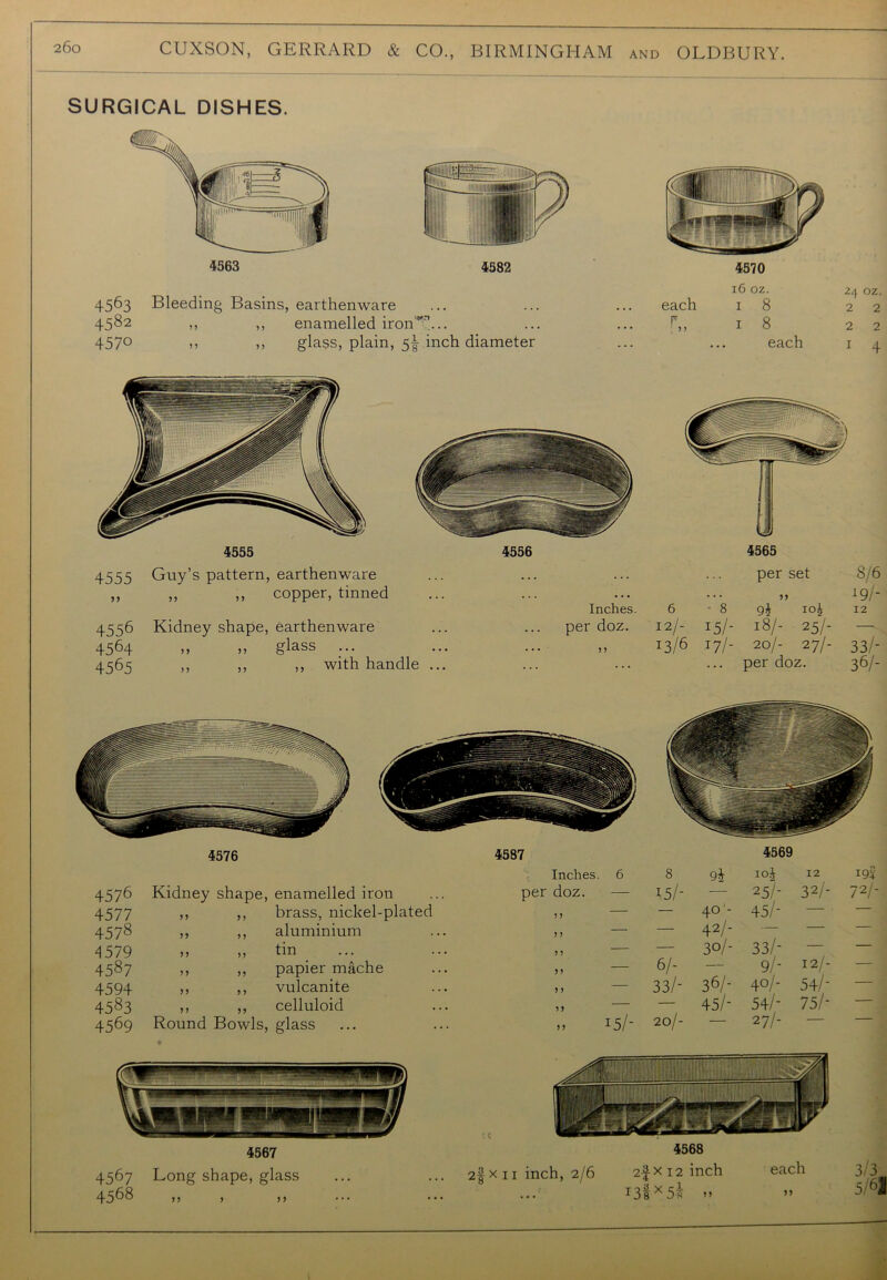 SURGICAL DISHES. 4563 4582 45^3 Bleeding Basins, earthenware 4582 » ,, enamelled iron*'7!... 457° >> ,, glass, plain, 5| inch diameter 4570 16 oz. each 1 8 r» 1 s each 24 oz. 2 2 2 2 1 4 4555 4556 4555 Guy’s pattern, earthenware ... ... ,, ,, copper, tinned Inches 4556 Kidney shape, earthenware per doz. 4564 ,, ,, glass ... ... ... n 4565 ,, ,, ,, with handle ... ... 4565 per set ? J 8/6 19/- 6 • 8 9h I0i 12 12/- 15/- 18/- 25/- — 13/6 J7h 20/- 27/- per doz. 33/- 36/- 4576 4587 Inches. 6 4576 Kidney shape, enamelled iron per doz. — 4577 5 5 > 5 brass, nickel-plated ? J — 4578 5 > aluminium 5 J — 4579 J J ? J tin 5 5 — 4587 > J 55 papier mache n — 4594 n > 5 vulcanite 5) — 4583 n n celluloid ? > — 4569 Round Bowls, glass 5 5 J5/- 4569 8 9i i°i 12 0 194- 15/- — 2 5/- 32/- 72/- — 40'- 45/- — — — 42/- — — — — 30/- 33/- — — 6/- — 9/- 121- — 33/- 36/- 40/- 54/- — 45/- 54/- 75/- — 20/- — 27/- — —