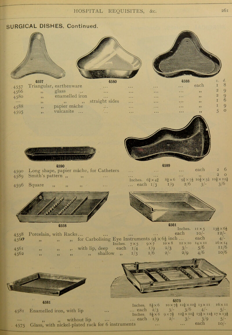 SURGICAL DISHES, Continued. 4580 455 / 4566 458° 4588 4595 Triangular, earthenware ,, glass ,, enamelled iron ,, ,, ,, straight sides ,, papier mache ,, vulcanite ... 5. d. 1 8 2 9 2 9 1 6 1 9 5 o 4588 each • • 77 • • 77 • • 77 • • 77 • • 77 4590 4590 Long shape, papier mache, for Catheters 4589 Smith’s pattern ,, ,, 4596 Square „ „ 4589 Inches. 6% x 4J SJ x 6 ... each 1/3 1/9 each 2 6 20 9f x 74 104x5^ 104x124 2/6 3/- 3/6 4558 4561 Inches. 11x5 135x64 4558 Porcelain, with Racks... ... ... ••• each 10/- 12/- 456# ,, ,, ,, for Carbolising Eye Instruments g4x6^ inch ... each 4 - Inches. 7x5 9x7 10x8 12x10 14x11 16x14 4561 ,, ,, ,. with lip, deep each 1/4 1/9 2/3 3/- 5 6 11.6 4562 ,, ,, ,, ,, shallow ,, 1/3 1/6 2/- 2/9 4/6 lo/6 458t 4575 4581 Enamelled iron, with lip ,, ,, without lip Glass, with nickel-plated rack for 6 instruments 4575 Inches. 84x6 10 x 7^ t 124 X104 13 XII 16 X II ... each 2/3 3/- 3/6 4 - 5/- Inches. 84x6 9x7$ 124 X 104 15$x124 17 x 13$ ... each i/9 2/- 3/- 3/9 5/- each 10/-
