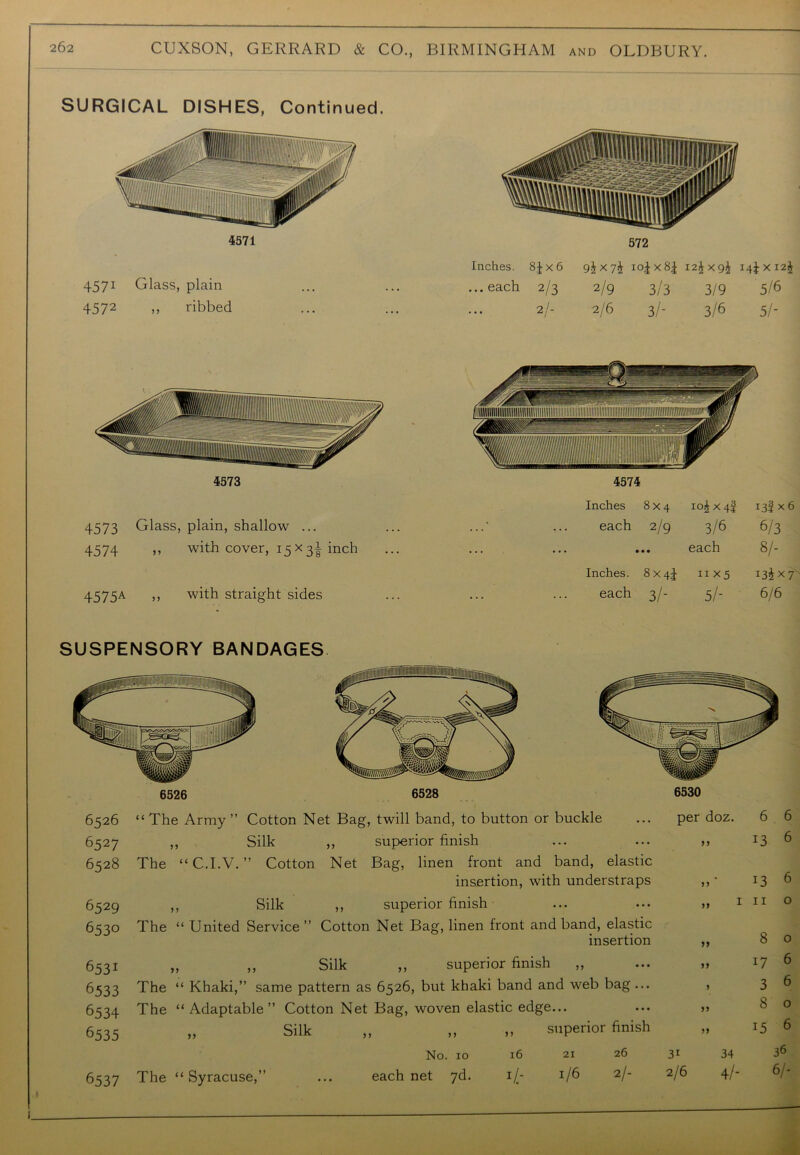 SURGICAL DISHES, Continued. 4571 4571 Glass, plain 4572 ,, ribbed Inches. 8J x 6 ...each 2/3 9i x io|x8£ 12^x9^ i4l><I2i 2/9 3/3 3/9 5/6 2/6 3/- 3/6 5/- 4573 4573 Glass, plain, shallow ... 4574 ,, with cover, 15 x inch 4575A » with straight sides 6530 Inches. 8 x 44 11x5 13^x7 each 3/- 5/- 6/6 6526 “The Army” Cotton Net Bag, twill band, to button or buckle 6527 ,, Silk ,, superior finish 6528 The “ C.I.V. ” Cotton Net Bag, linen front and band, elastic insertion, with understraps 6529 ,, Silk ,, superior finish 6530 The “ United Service ” Cotton Net Bag, linen front and band, elastic insertion 6531 „ ,, Silk ,, superior finish „ 6533 The “ Khaki,” same pattern as 6526, but khaki band and web bag ... 6534 The “Adaptable” Cotton Net Bag, woven elastic edge... 6535 „ Silk >> y> 11 superior finish No. 10 l6 21 26 6537 The “Syracuse,” each net 7d. 116 2/- per doz. 6 6 11 13 6 11 13 6 „ 1 11 0 11 8 0 11 17 6 1 3 6 11 8 0 11 15 6 31 34 36 2/6 4/- 6/- i.