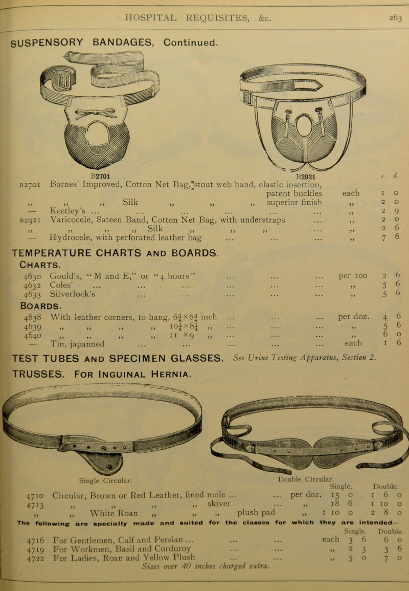 SUSPENSORY BANDAGES, Continued. B2701 B2921 B2701 Barnes' Improved, Cotton Net Bag,*stout web band, elastic insertion, patent buckles ,, ,, ,, Silk ,, ,, ,, superior finish — Keetley’s ... B2921 Varicocele, Sateen Band, Cotton Net Bag, with understraps Silk ?? >5 vJHIV 95 55 ••• — Hydrocele, with perforated leather bag each TEMPERATURE CHARTS AND BOARDS. Charts. 4630 Gould’s, “ M and E,” or “ 4 hours ” ... ... ... per 100 4632 Coles ... ... ... ... ... ... ,, 4633 Silverlock’s ... ... ... ... ... ,, Boards. 4638 With leather corners, to hang, x6f inch ... ... ... per doz. 4639 464° ,, ,, ,) JJ II><9 5 J ••• ••• 5> Tin, japanned ... ... ... ... ... each TEST TUBES AND SPECIMEN GLASSES. See Urine Testing Apparatus, Section 2. TRUSSES. For Inguinal Hernia. 4710 Ciicular, Brown or Red Leather, lined mole ... Single Circular 4713 skiver Double Circular. Single. .. per doz. is o 18 6 White Roan plush pad 5 J 99 VVllAlVs AVVttXl 99 99 Tho following arc specially made and suited for the classes for which they are Single, each 3 6 4716 For Gentlemen, Calf and Persian... 4719 For Workmen, Basil and Corduroy 4722 For Ladies, Roan and Yellow Plush Sizes over 40 inches charged extra. Double. 160 1 10 o 280 intended- Double. 6 O 3 36 o 70