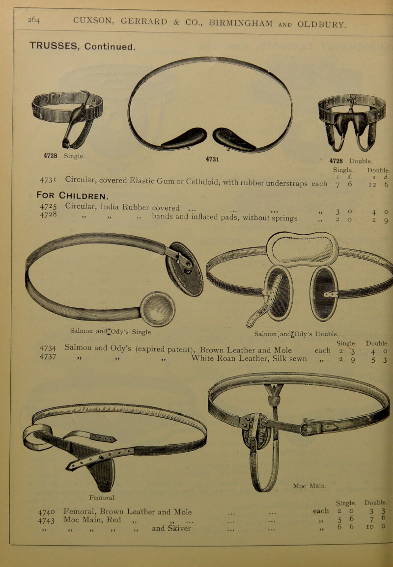 TRUSSES, Continued. 4728 Single. 4731 4728 Double. 4731 Circular, covered Elastic Gum or Celluloid, with rubber understraps each For Children. 4725 Circular, India Rubber covered >> ,, ,, bands and inflated pads, without springs ,, Single. 5. d. 7 6 3 o 2 o Double. s d. 12 6 4 O 2 9 Salmon andOdy’s Single. Salmon,and^Ody’s Double. 4734 4737 Salmon and Ody’s >> >> (expired patent), Brown Leather and Mole ,, White Roan Leather, Silk sewn each n Single. 2 3 2 9 Double. 4 o 5 3 Femoral. 4740 Femoral, Brown Leather and Mole 4743 Moc Main, Red ,, ,, >> ,, ,, ,, ,, and Skiver Single. Double each 2 0 3 3 >J 5 6 7 6 yj 6 6 10 0