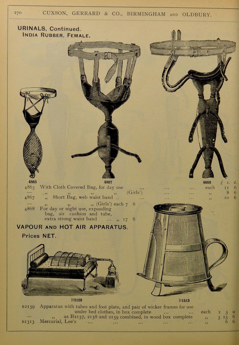 4365 4867 4865 With Cloth Covered Bag, for day use >> » >> # „ (Girls’) 4867 ,, Short Bag, web waist band .. — ,, ,, ,, (Girls’) each 7 6 4868 For day or night use, expanding bag, air cushion and tube, extra strong waist band ... ,, 17 6 VAPOUR AND HOT AIR APPARATUS. Prices NET. 4868 £ s. each 11 B2159 B1313 d. 6 6 6 B2I59 Apparatus with tubes and foot plate, and pair of wicker frames for use under bed clothes, in box complete ... ... each — ,, as B2157, 2158 and 2159 combined, in wood box complete ,, B1313 Mercurial, Lee’s ... ... ... ... ,, 2 5 0 3 15 6 6 6