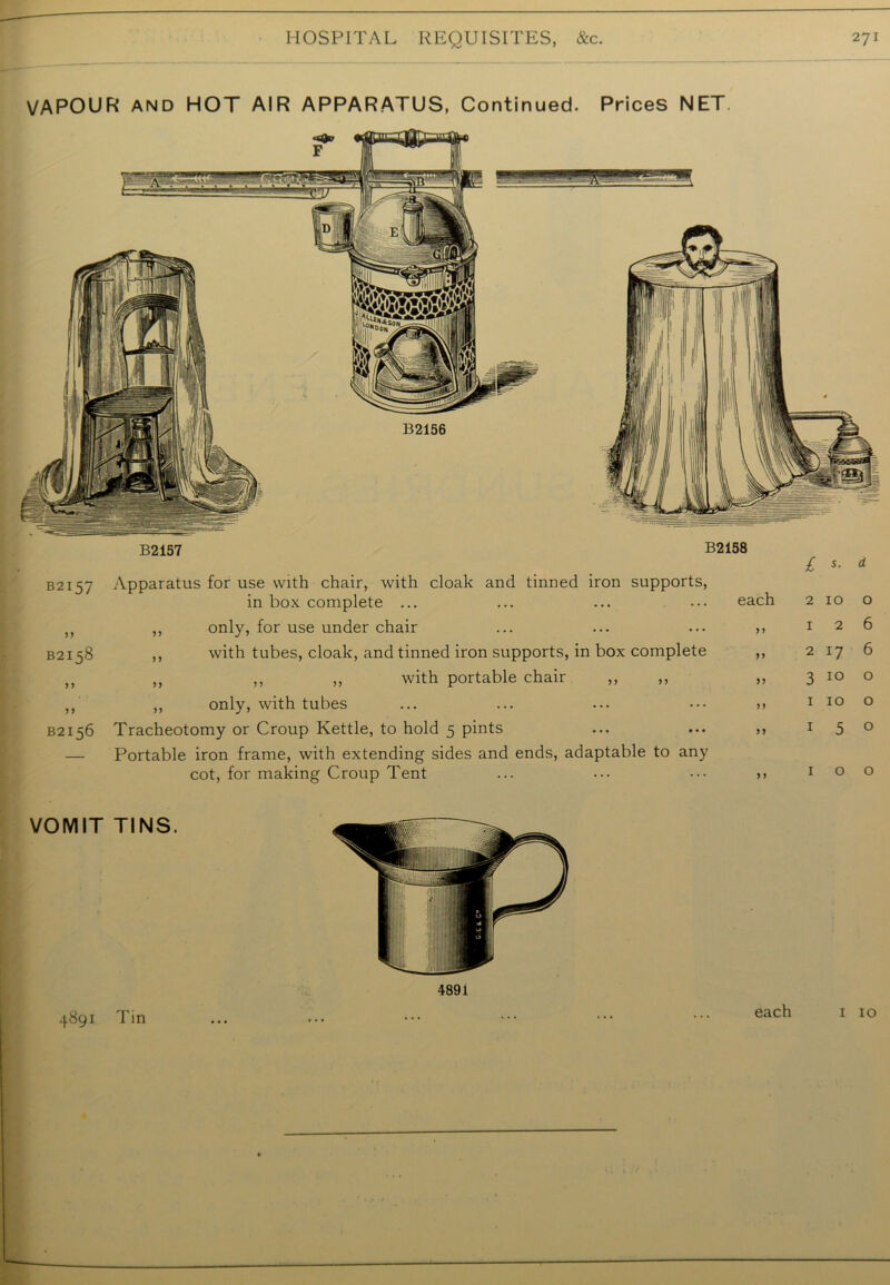 VAPOUR and HOT AIR APPARATUS, Continued. Prices NET. B2157 B2158 B2157 Apparatus for use with chair, with cloak and tinned iron supports, in box complete ... „ ,, only, for use under chair B2158 ,, with tubes, cloak, and tinned iron supports, in box complete ,, ,, ,, ,, with portable chair ,, ,, ,, ,, only, with tubes B2156 Tracheotomy or Croup Kettle, to hold 5 pints — Portable iron frame, with extending sides and ends, adaptable to any cot, for making Croup Tent each £ s. d 2 10 o 126 2 17 6 3 10 o 1 10 o 1 5 0 I o o VOMIT TINS. 4891 4891 Tin each 1 10