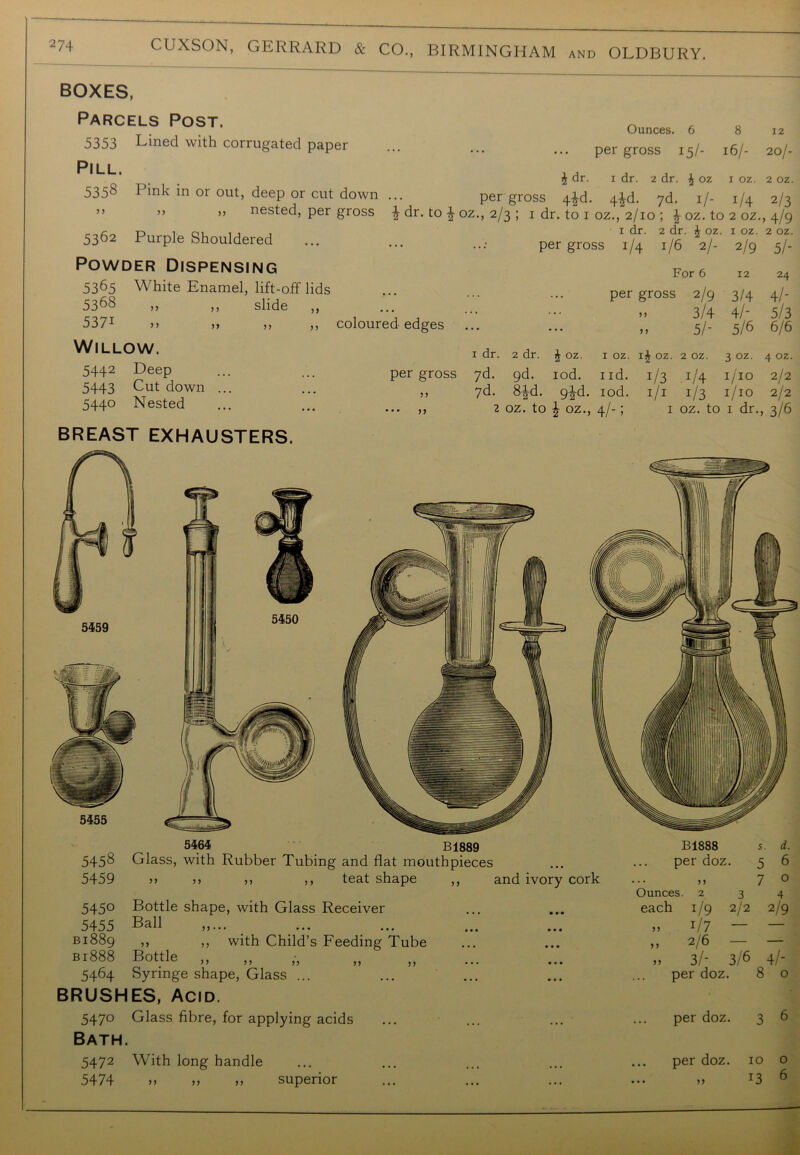 BOXES, Parcels Post. 5353 Lined with corrugated paper Pill. 5358 Pink in or out, deep or cut down >> ,, >, nested, per gross 5362 Purple Shouldered Ounces. 6 8 12 per gross 15/- 16/- 20/- £ dr. 1 dr. 2 dr. \ oz 1 oz. 2 oz. per gross 4^d. 4£d. 7d. 1/- i/4 2/3 2 dr. to oz., 2/3 ; 1 dr. to 1 oz., 2/10 ; £ oz. to 2 oz., 4/9 1 dr. 2 dr. J oz. x oz. 2 oz. per gross i/4 1/6 2/- 2/9 5/- Powder Dispensing 5365 White Enamel, lift-off lids 5368 ,, ,, slide ,, 5371 »» ,, ,, ,, Willow. 5442 Deep 5443 Cut down ... 544° Nested For 6 12 24 per gross 2/9 3/4 4/- . J ••• ••• » 3/4 4/- 5/3 coloured edges ... ... ,, 5/- 5/6 6/6 1 dr. 2 dr. J oz. I oz. l£ oz. 2 oz. 3 oz. 4 oz. per gross 7d. 9d. iod. i id. J/3 1/4 i/'io 2/2 7d. 8*d. 9id. iod. 1/1 1/3 1/10 2/2 oz. to i oz., 4/-; 1 oz. to I dr-, 3/6 BREAST EXHAUSTERS. 5464 B1889 5458 Glass, with Rubber Tubing and flat mouthpieces 5459 ,, ,, >, ,, teat shape ,, and ivory cork 545° Bottle shape, with Glass Receiver 5455 Ball 21889 ,, ,, with Child’s Feeding Tube bi888 Bottle ,, ,, • 5464 Syringe shape, Glass ... BRUSHES, Acid. 5470 Glass fibre, for applying acids B1888 s. d. per doz. 5 6 ... ,, 7 o Ounces. 234 each 1/9 2/2 2/9 » 1/7 ~ — „ 2/6 - ,, 3/- 3/6 4/- per doz. 8 o Bath. 5472 With long handle per doz. 10 o