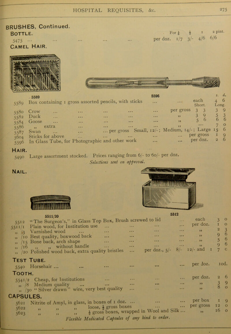 BRUSHES, Continued. BOTTLE. 5475 ••• Camel Hair. For \ J 1 2 Pint- per doz. 1/7 3/- 4/6 6/6 5589 5589 Box containing 1 gross assorted pencils, with sticks 5596 each Short. 5580 5582 5584 5586 5587 5604 5596 Hair. 5490 Crow Duck Goose ,, extra Swan ... ... ...per gross Small, 12/-; Sticks for above In Glass Tube, for Photographic and other work per gross 3 3 » 3 9 „ 5 6 Medium, 14/-; Large per gross per doz. Large assortment stocked. Prices ranging from 6/- to 60/- per doz. Selections sent on approval. s. d. 4 6 Long. 3 9 5 3 6 6 7 0 15 6 1 9 2 6 5511/20 J>'14 5512 “The Surgeon’s,” in Glass Top Box, Brush screwed to lid 5511 Ji Plain wood, for Institution use ,, /,3 Varnished wood ,, /io Best quality, boxwood back ,, /15 Bone back, arch shape „ /16 ,, „ without handle ... ••• : „ /20 Polished wood back, extra quality bristles ... per doz., 5/- 6/ each per doz. 99 99 j y 99 12/- and 1 3 o 1 o 2 3 9 6 5 6 9 6 7 c Test Tube. 5540 Horsehair ... Tooth. 5541/2 Cheap, for Institutions ,, /8 Medium quality ,, /30 “ Silver drawn ” wire, very best quality CAPSULES. 5621 5622 5623 Nitrite of Amyl, in glass, in boxes of 1 doz. ... ,, „ loose, £ gross boxes ••• £ gross boxes, wrapped in Wool and Silk Flexible Medicated Capsules of any kind to order. per doz. iod. per doz. 9? 99 2 6 3 9 8 o per box 1 9 per gross 12 o