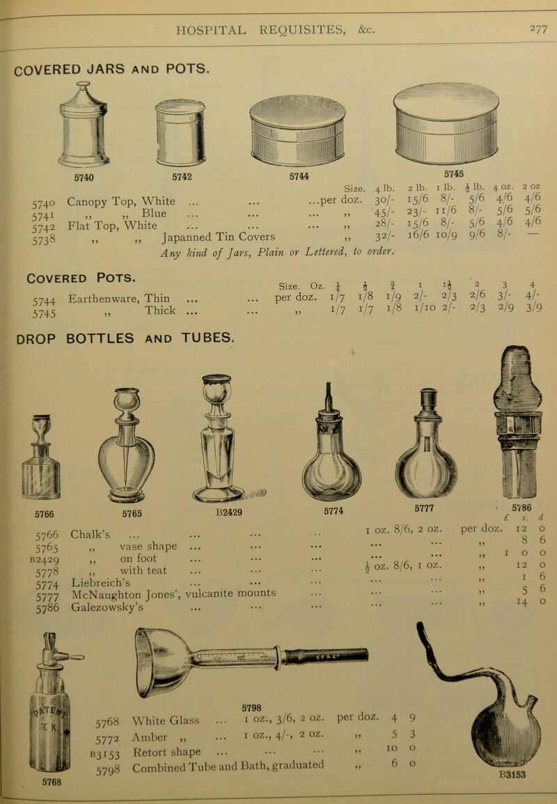 COVERED JARS and POTS. 574° 5741 5742 573s Canopy Top, White ,, ,, Blue Flat Top, White ,, ,, Japanned Tin Covers Any kind of Jars, Plain or Size. 4 lb. ...per doz. 30/- • •• >> 45/' 28/- >> 32/- Lettered, to order. 2 lb. 1 lb. £ lb. 4 oz. 15/6 8/' 5/6 4/6 23/- 11/6 8/- 5/6 15/6 8/- 5/6 4/6 16/6 10/9 9/6 8/- 2 oz 4/6 5/6 4/6 Covered Pots. 5744 Earthenware, Thin 3743 ,, Thick ... Size. Oz. 4 & ? 1 per doz. 1/7 1/8 1/9 2/- 2/3 „ i/7 i/7 J/8 V10 2/- 2 3 4 2/6 3/* 4/- 2/3 2/9 3/9 DROP BOTTLES AND TUBES. 5766 5766 5765 B2429 5778 5774 5777 5786 5765 B2429 Chalk’s ,, vase shape ,, on foot ,, with teat Liebreich’s McNaughton Jones’, vulcanite mounts Galezowsky’s 5777 oz. 8/6, 2 oz • 5786 £ s. d per doz. 12 o 8 6 5774 I • • • £ oz. 8/6, 1 oz >> I 0 0 12 0 I 6 >> 5 6 14 0 5768 5772 B3I53 5798 5798 White Glass ... 1 oz., 3/6, 2 oz. per doz. 4 Amber ,, ... 1 °z*> 4/> 2 °z* >» 5 Retort shape ... ••• ••• >> 10 Combined Tube and Bath, graduated „ 6 5768
