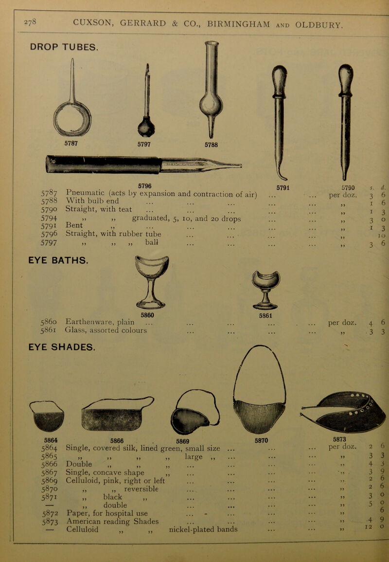 5796 5791 5787 Pneumatic (acts by expansion and contraction of air) 5788 With bulb end 5790 Straight, with teat 5794 j5 >, graduated, 5, 10, and 20 drops 5791 Bent 5796 Straight, with rubber tube 5797 ,, „ „ ball EYE BATHS. 5860 5860 Earthenware, plain 5861 Glass, assorted colours 5861 5790 s. d. per doz. 3 6 J 5 1 6 1 3 5 > 3 0 1 3 5 5 10 ) J 3 6 per doz. 4 6 „ 3 3 5864 5866 5869 5870 5864 Single, covered silk, lined green, small size ... 5865 „ ,, ,, ,, large ,, 5866 Double 5867 Single, concave shape ,, 5869 Celluloid, pink, right or left 5870 ,, ,, reversible 5871 „ black — ,, double 5872 Paper, for hospital use 5873 American reading Shades — Celluloid ,, ,, nickel-plated bands 5873 per doz. 2 6 „ 3 3 „ 4 3 3 9 „ 26 „ 2 6 „ 3 0 5 0 6 >, 4 9 12 o