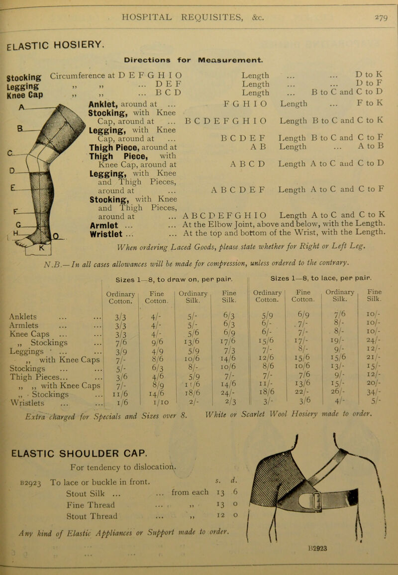 elastic hosiery. Directions for Measurement. Stocking Circumference atDEFGHIO ... D E F ... BCD Legging Knee Cap n j 5 Anklet, around at ... Stocking, with Knee Cap, around at Legging, with Knee Cap, around at Thigh Piece, around at Thigh Piece, with Knee Cap, around at Legging, with Knee and Thigh Pieces, around at Stocking, with Knee and Thigh Pieces, around at Armlet. ... Wristlet ... Length Length Length F G H I O BCDEFGHIO B C D E F A B D to K D to F B to C and C to D Length ... F to K Length B to C and C to K Length B to C and C to F Length ... A to B A B C D Length A to C and C to D A B C D E F Length A to C and C to F ABCDEFGHIO Length A to C and C to K At the Elbow Joint, above and below, with the Length. At the top and bottom of the Wrist, with the Length. When ordering Laced Goods, please state whether for Right or Left Leg. N.B.— In all cases allowances will he made for compression, unless ordered to the contrary. Sizes Ordinary Cotton. Anklets 3/3 Armlets 3/3 Knee Caps 3/3 ,, Stockings 7/6 Leggings • ... 3/9 ,, with Knee Caps 7/- Stockings 5/- Thigh Pieces... 3/6 ,, ,, with Knee Caps 7 I’- „ • Stockings ll/6 Wristlets 1/6 -8, to draw on, per pair. Fine Ordinary Fine Cotton. Silk. Silk. 4/- 5/- 6/3 4/- 5/- 6/3 4/- 5/6 6/9 9/6 13/6 17/6 4/9 5/9 7/3 8/6 10/6 H/6 6/3 8/- 10/6 4/6 5/9 7/- 8/9 11/6 14/6 14/6 18/6 24/- 1/10 2/- 2/3 Sizes 1—8, to lace, per pair. Ordinary Fine Ordinary Fine Cotton. Cotton. Silk. Silk. 5/9 6/9 7/6 10/- 6/- .7h 8/- IO/- 61- 7h 8/- io/- 15/6 17/- 19/- 24/- 7/- 8/- 9/- 12 - 12/6 15/6 15/6 21 - 8/6 10/6 13/- 15/- 7/- 7/6 9/- 12/- n/- 13/6 15/- 2.0 j- 18/6 22/- 26/- 34/- 3/- 3/6 4/- 5/- Extra charged for Specials and Sizes over 8. White or Scarlet Wool Hosiery made to otdn. ELASTIC SHOULDER CAP. / For tendency to dislocation. B2923 To lace or buckle in front. 5• Stout Silk ... ... from each 13 6 Fine Thread ... , „ 13 0 Stout Thread ... >> 120 Any kind of Elastic Appliances or Support made to order. B2923
