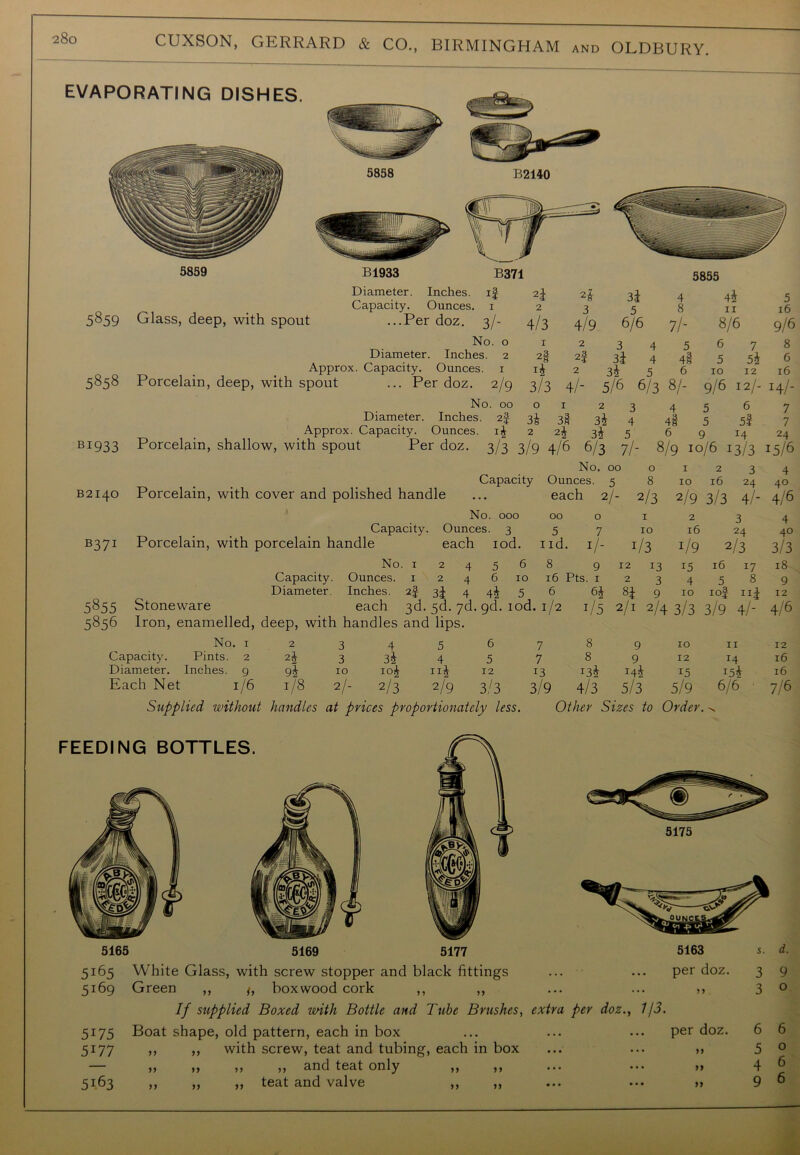 5859 B1933 EVAPORATING DISHES. B371 5855 5859 5858 BI933 Diameter. Inches, if Capacity. Ounces. 1 Glass, deep, with spout ...Per doz. 3/- No. o Diameter. Inches. 2 Approx. Capacity. Ounces. 1 Porcelain, deep, with spout ... Per doz. 2/9 No. 00 Diameter. Inches. 2f Approx. Capacity. Ounces. if Porcelain, shallow, with spout Per doz. 3/3 2i 2£ 34 4 44 5 2 3 5 8 II 16 4/3 4/9 6/6 7/- 8/6 9/6 1 2 3 4 5 6 7 8 2§ 2f 34 4 4§ 5 54 6 x4 2 5 6 10 12 16 3/3 4/- 5/6 6/3 8/- 9/6 12/- 14/- O 1 23 4 5 6 7 34 3t 34 4 4l 5 5f 7 2 24 34 5 6 9 14 24 3/9 4/6 6/3 7/- 8/9 I 0/6 13/3 15/6 B2140 B37: 5855 5856 No. 00 o 1 2 3 4 Capacity Ounces. 5 8 10 16 24 40 Porcelain, with cover and polished handle ... each 2/- 2/3 2/9 3/3 4/- 4/6 No. 000 Capacity. Ounces. 3 Porcelain, with porcelain handle each rod. No. 12456 Capacity. Ounces. 1 2 4 6 10 Diameter. Inches. 2f 3J 4 4^ 5 Stoneware each 3d. 5d. yd. 9d. iod Iron, enamelled, deep, with handles and lips. 00 0 1 2 3 4 5 7 10 16 24 40 id. I/- J/3 1/9 2/3 3/3 8 9 12 13 15 16 17 18 16 Pts. 1 2 3 4 5 8 9 6 64 84 9 10 1of Ilf 12 No. 1 2 3 4 5 6 7 8 9 10 11 12 Capacity. Pints. 2 24 3 34 4 5 7 8 9 12 14 16 Diameter. Inches. 9 94 10 104 n4 12 13 *34 144 15 154 16 Each Net 1/6 1/8 2/- 2/3 2/9 3/3 3/9 4/3 5/3 5/9 6/6 7/6 Supplied without handles at prices proportionately less. Other Sizes to Order. ^ 5165 White Glass, with screw stopper and black fittings ... ... per doz. 5169 Green ,, j, boxwood cork ,, ,, ... ... ,, If supplied Boxed with Bottle and Tube Brushes, extra per doz., 7/3. 5175 Boat shape, old pattern, each in box ... ... ... per doz. 5177 ,, ,, with screw, teat and tubing, each in box ... ... » ,, ,, and teat only ,, ,, ... ... >> ,, teat and valve ,, ,, ... ••• >> 3 9 3 0 6 6 5 0 4 6 9 6 5163