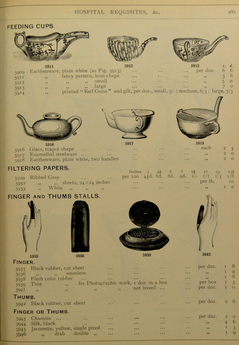 5935 5936 5939 Finger. 5935 Black rubber, cut sheet 5936 ,, ,, seamless 5938 Flesh color rubber ... ... 5939 Thin ,, for Photographic work, 1 doz. in a box 5941 „ ,, „ » ”ot boxed ... Thumb. 5942 Black rubber, cut sheet Finger or Thumb. 5943 Chamois 5944 Silk, black 5945 Jaconette, yellow, single proof 5946 „ 5942 per doz. J 7 <7 i. drab double per box per doz. per doz. per doz. ) 1 y y yy feeding cups. 5909 5911 5912 59*3 59H 5911 Earthenware, plain white (as Fig. 5913) ,, fancy pattern, boat shape „ ,, „ small large 5912 5913 per doz. s. d. 6 6 5 6 5 o 7 o printed “ Red Cross ” and gilt, per doz., small, 5/-; medium, 6/3 ; large, 7/3 5916 5916 Glass, teapot shape 5917 Enamelled steelware ... 5918 Earthenware, plain white, two handles 5917 FILTERING PAPERS- 5920 Ribbed Grey 5932 ,> 1, 5933 » White FINGER and THUMB STALLS. 5918 each sheets, 24x24 inches Inches. 3 4J 6 8 per 100 4^d. 6d. 8d. 9d. 9i 11 r3 V- 1/1 1/5 per lb.