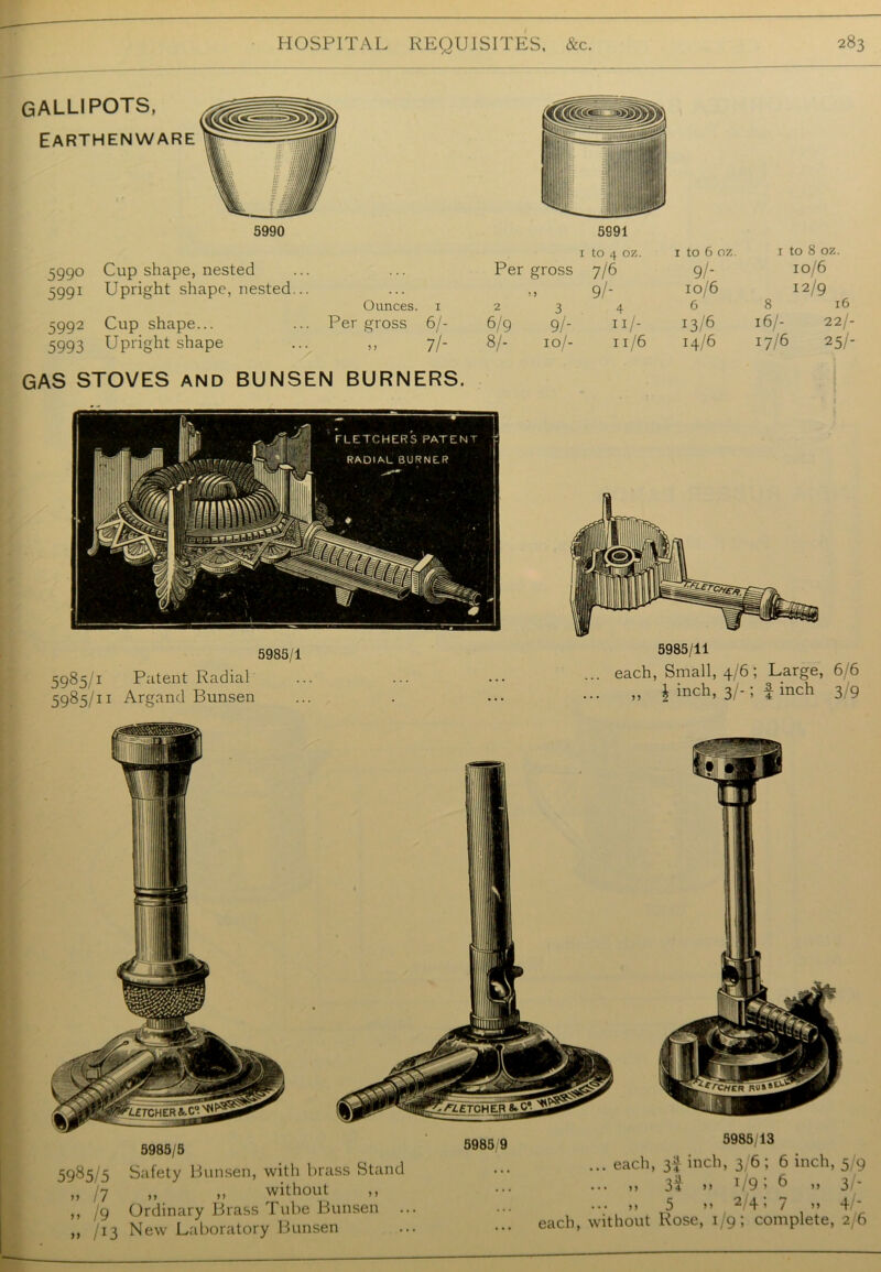 gallipots, Earthenware 5991 5990 Cup shape, nested 5991 Upright shape, nested... Ounces. 1 5992 Cup shape... Per gross 6/- 5993 Upright shape 5 > 7/- GAS STOVES and BUNSEN BURNERS. 1 to 4 oz. 1 to 6 oz. 1 to 8 oz. Per gross 7/6 9/* 10/6 ! > 9/- 10/6 12/9 2 3 4 6 8 16 6/9 9/- II/- I3/6 16/- 22/- 8/- IO/- 11/6 14/6 17/6 25/- 5985/1 5985/1 Patent Radial 5985/11 Argand Bunsen 5985/11 ... each, Small, 4/6; Large, 6/6 „ \ inch, 3/-; finch 3/9 5985/5 5985/5 Safety Bunsen, with brass Stand „ /7 „ „ without ,, /g Ordinary Brass Tube Bunsen /13 New Laboratory Bunsen 5985 9 5985/13 ... each, 3| inch, 3/6; 6 inch, >> 34 >> 1 19 * 6 >> ... »> 5 >> 2 4 > 7 >> each, without Rose, 1/9; complete, n to 4* Oj Cn