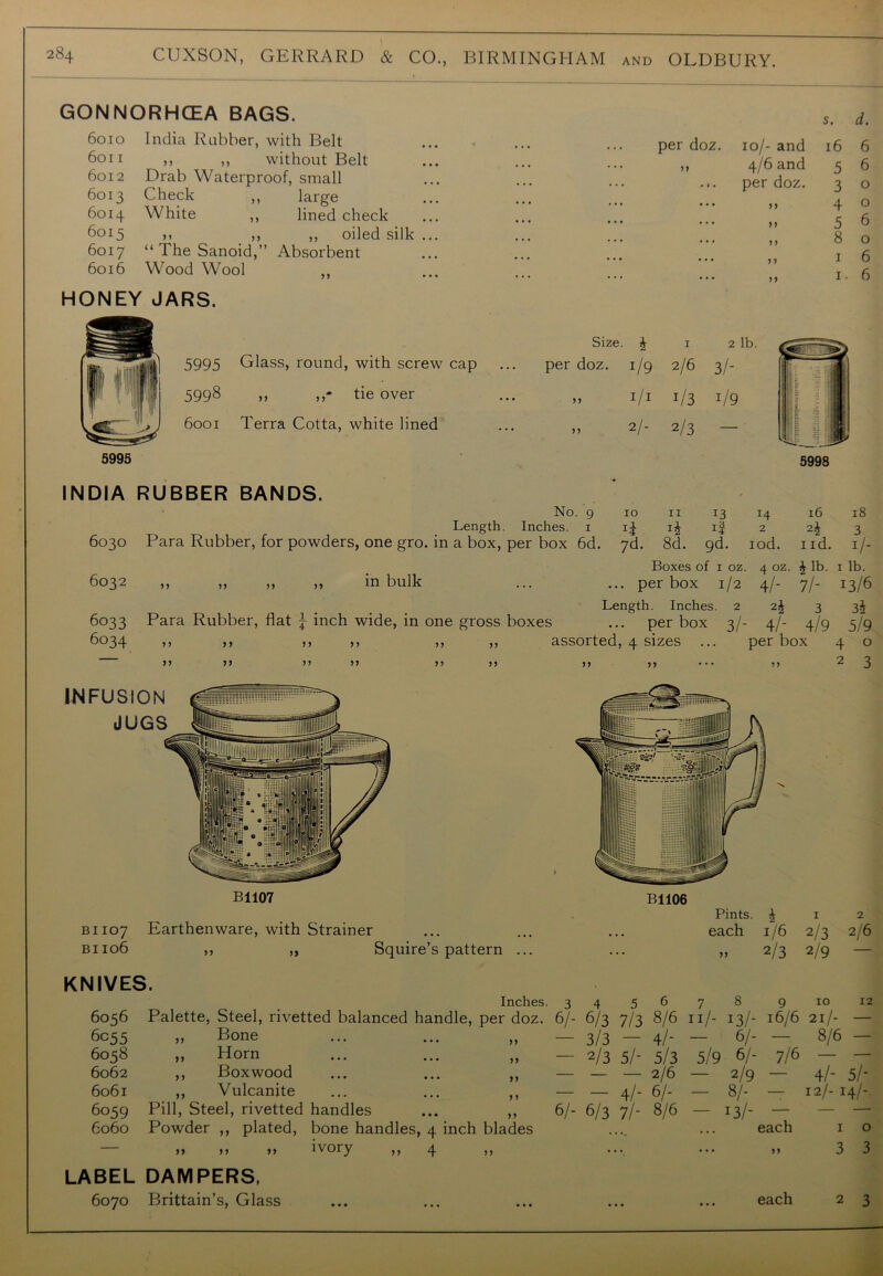 GONNORHCEA BAGS. 6010 India Rubber, with Belt 6011 ,, ,, without Belt 6012 Drab Waterproof, small 6013 Check ,, large 6014 White ,, lined check 6015 ,, ,, ,, oiled silk 6017 “TheSanoid,” Absorbent 6016 Wood Wool ,, HONEY JARS. 5995 Glass, round, with screw cap 5998 ,, ,,- tie over 6001 Terra Cotta, white lined s. per doz. 10/- and 16 4/6 and per doz. 5 3 4 5 6 6 o o 6 8 o 1 6 1. 6 Size. J 1 2 per doz. 1/9 2/6 3/- „ 1/1 !/3 1/9 >> 2/- 2/3 — 5995 5998 INDIA RUBBER BANDS. 10 XI 13 14 2 l6 2i 18 3 No. 9 Length. Inches. 1 6030 Para Rubber, for powders, one gro. in a box, per box 6d. yd. 8d. gd. iod. nd. ij- Boxes of 1 oz. 4 oz. £ lb. 1 lb. 6032 ,, ,, ,, ,, in bulk ... ... per box 1/2 4/- 7/- 13/6 Length. Inches. 2 2\ 3 3J 6033 Para Rubber, flat \ inch wide, in one gross boxes ... per box 3/- 4/- 4/9 5/9 6034 ,, ,, ,, ,, ,, ,, assorted, 4 sizes ... per box 4 o 5 5 55 B1106 BI107 Earthenware, with Strainer bi 106 KNIVES. 5 J Squire’s pattern Inches. 6055 „ Bone 6058 ,, Horn 6062 ,, Boxwood 6061 ,, Vulcanite 6059 Pill, Steel, rivetted handles 6060 Powder ,, plated, bone handles, 4 inch blades „ >, ivory ,, 4 ,, LABEL DAMPERS, 6070 Brittain’s, Glass 55 55 55 5 5 55 Pints. £ 1 2 • . . each 1/6 2/3 2/6 • 55 2/3 2/9 3 4 5 6 7 8 9 10 12 6/- 6/3 7/3 8/6 11/- 13/- 16/6 21/- — 3/3 — 4/- - 6/- — 8/6 — — 2/3 5/- 5/3 5/9 6/- 7/6 — — — — — 2/6 — 2/9 — 4/- 5/- — — 4/- 6/- - 8/- — 12/- 1 4/-- 6/- 6/3 7/- 8/6 — 13/- — — — . • • each 1 0 each 3 3 2 3