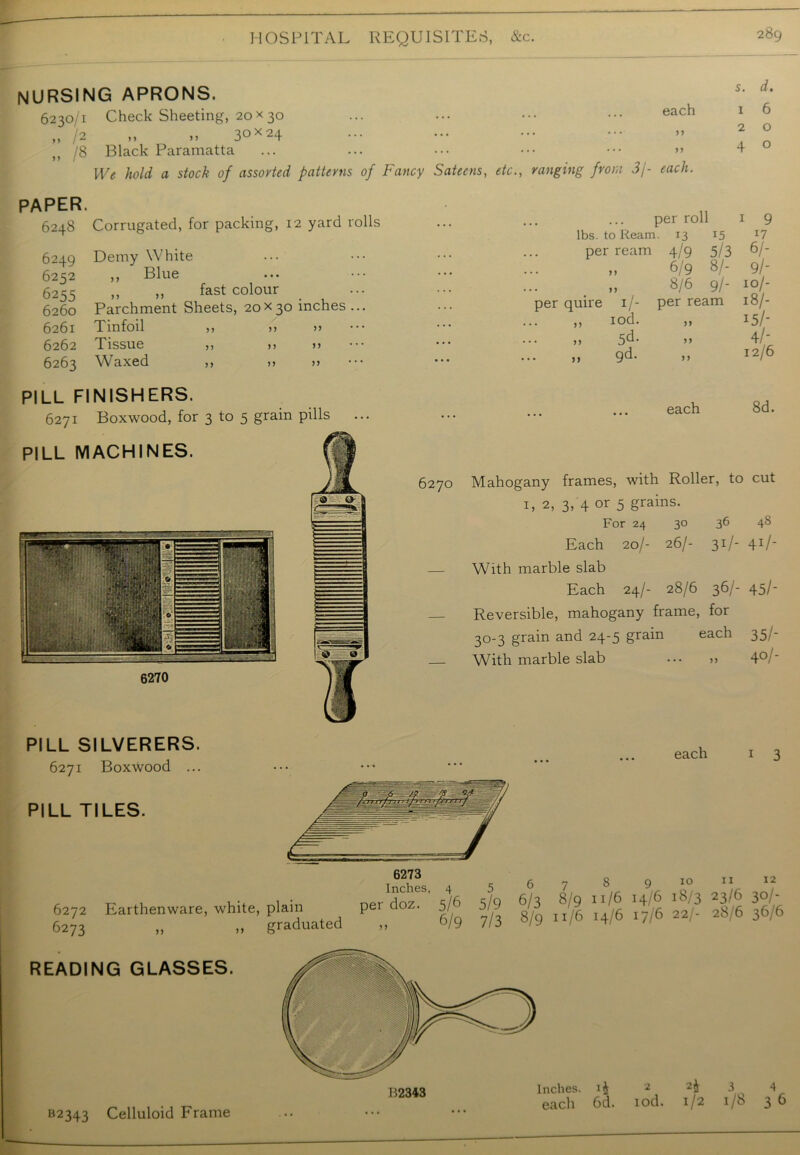 nursing aprons. 6230/1 Check Sheeting, 20x30 „ /2 „ „ 3°x 24 j? /8 Black Paramatta PAPER. 6248 Corrugated, for packing, 12 yard rolls 6249 Demy White 6252 ,, Blue 6255 „ „ fast colour > ... 6260 Parchment Sheets, 20x30 inches... 6261 Tinfoil 6262 Tissue 6263 Waxed each 55 5 5 s. d. 1 6 2 4 o o 5 5 55 5 5 55 5 5 55 55 5 5 55 PILL FINISHERS. 6271 Boxwood, for 3 to 5 grain pills PILL MACHINES. ,, ranging from 3/- each. per roll 1 9 lbs. to Rearr 1. 13 15 17 per ream 4/9 5/3 6/- ... 6/9 8/- 9/- ... >1 8/6 9/- 10/- per quire 1/- per ream 18/- „ iod. 55 15/- 5d- 55 4/- 9d- 55 12/6 ... • • • each 8d. 6270 Mahogany frames, with Roller, to cut 1, 2, 3, 4 or 5 grains. For 24 30 36 4S Each 20/- 26/- 31 /- 41/- — With marble slab Each 24/- 28/6 36/- 45/- Reversible, mahogany frame, for 3°'3 grain and 24-5 grain each 35/- With marble slab >> 4°/' 6270 PILL SILVERERS. 6271 Boxwood ... PILL TILES. each 1 3 10 11 12 6272 Earthenware, white, plain 6273 READING GLASSES. 55 graduated 55 6/9 7/3 8/9 1./6 14/6 >7/6 aa/- 28/6 36/6 B2343 Celluloid Frame *4