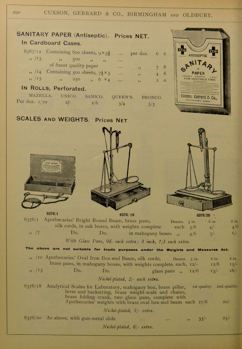 ANTISEPTIC PAPER minium iiiiuiiiiiui PURE VECETABLE 1‘'■•llllltllii >>>IIIIIXI|;il tMiiittftdd,;,,. •oatiiinni. «TUBERI OLBUtlY SANITARY PAPER (Antiseptic). In Cardboard Cases. 6367/12 Containing 600 sheets, 9X5I » /I3 >, 500 of finest quality paper ,, /14 Containing 500 sheets, 7^x5 >> /I5 ,, 250 ,, 6 xq In Rolls, Perforated. MAZELLA. UNICO. SANICO. Per doz. 1/10 2/- 2/6 Prices NET. QUEEN'S. 3/4 BRONCO. 5/3 6376/1 6376/18 6376/20 Beams. 5 L. 6 in. 8 in. each 3/6 41- 4/6 ^ 5 > 4/6 5/- 6/- 6376/1 Apothecaries’ Bright Round Beam, brass pans, silk cords, in oak boxes, with weights complete » /7 Do. Do. in mahogany bo With Glass Pans, 9d. each extra; 8 inch, 1/3 each extra. The above are not suitable -for trade purposes under the Weights and Measures Act ,, /io Apothecaries’ Oval Iron Box-end Beam, silk cords, Beams. 5 in. brass pans, in mahogany boxes, with weights complete, each, 12/- ’> /J3 Do. Do. glass pans ,, 12/6 Nickel-plated, 2/- each extra. 6376/18 Analytical Scales for Laboratory, mahogany box, brass pillar, 1st quality lever and backstring, brass weight-scale and chains, brass folding crank, two glass pans, complete with Apothecaries’ weights with brass oval box-end beam each 27/6 Nickel-plated, 5j- extra. 6376/20 As above, with gun-metal slide ... ... ,, 35/- Nickel-plated, 6/- extra. 6 in. 12/6 13/- 8 in. IS/ 16/- 2nd quality. 290 CUXSON, GERRARD & CO., BIRMINGHAM and OLDBURY. SCALES and WEIGHTS. Prices Net