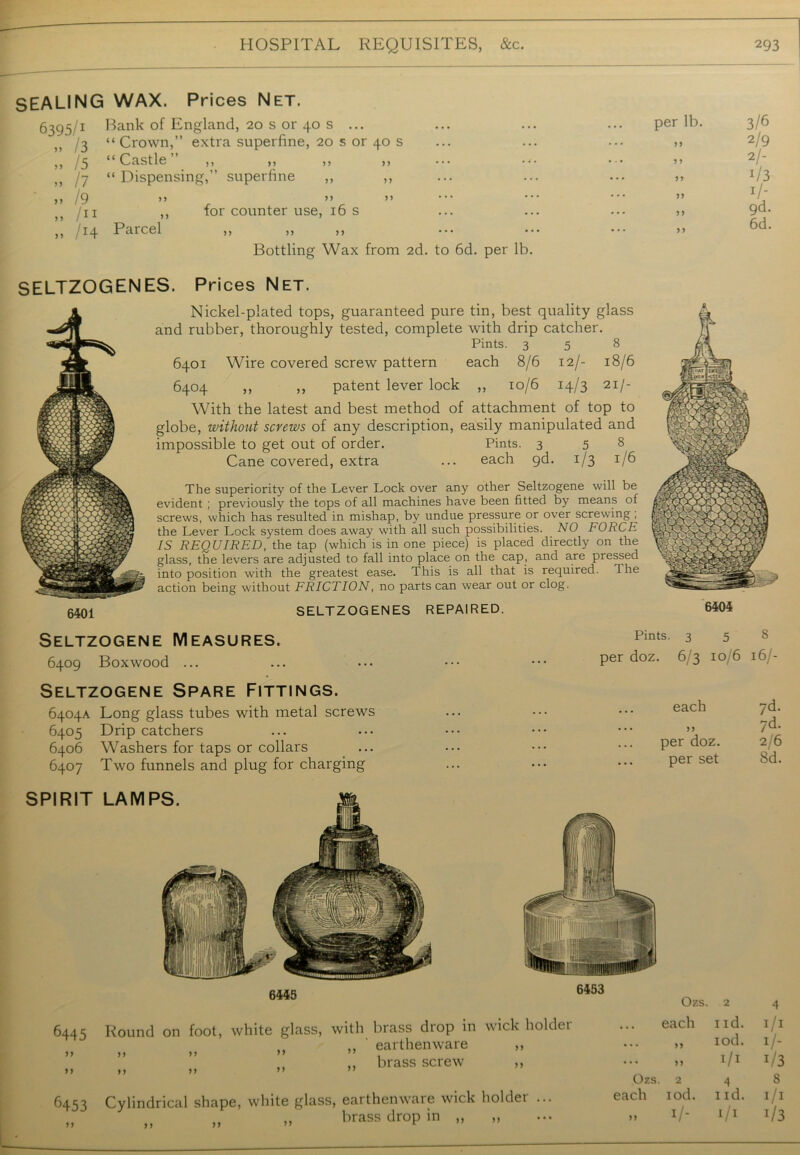 SEALING WAX. Prices Net. 6395/1 > > / 3 » /5 » h » /9 /11 „ /i4 Bank of England, 20 s or 40 s ... “ Crown,” extra superfine, 20 s or 40 s “Castle” ,, ,, ,, ,, “ Dispensing,” superfine ,, ,, >? >> >> ,, for counter use, 16 s Parcel ,, ,, ,, Bottling Wax from 2d. to 6d. per lb. per lb. >> J 5 99 99 ? > 3/6 2/9 2/- i/3 1/- 9d. 6d. SELTZOGENES. P rices Net. 6401 Nickel-plated tops, guaranteed pure tin, best quality glass and rubber, thoroughly tested, complete with drip catcher. Pints. 35 8 6401 Wire covered screw pattern each 8/6 12/- 18/6 6404 ,, ,, patent lever lock ,, 10/6 14/3 21/- With the latest and best method of attachment of top to globe, without screws of any description, easily manipulated and impossible to get out of order. Pints. 3 5 8 Cane covered, extra ... each gd. 1/3 1/6 The superiority of the Lever Lock over any other Seltzogene will be evident ; previously the tops of all machines have been fitted by means of screws, which has resulted in mishap, by undue pressure or over screwing ; the Lever Lock system does away with all such possibilities. NO FORCE IS REQUIRED, the tap (which is in one piece) is placed directly on the glass, the levers are adjusted to fall into place on the cap, and are pressed into position with the greatest ease. This is all that is required. The action being without FRICTION, no parts can wear out or clog. SELTZOGENES REPAIRED. 6404 Seltzogene Measures. 6409 Boxwood ... Seltzogene Spare Fittings. 6404A Long glass tubes with metal screws 6405 Drip catchers 6406 Washers for taps or collars 6407 Two funnels and plug for charging Pints. 3 5 8 per doz. 6/3 10/6 16/- each yd. ... ,, /d. per doz. 2/6 per set 8d. 6445 99 6445 6453 Round on foot, white glass, with brass drop in wick holder .. ' earthenware ,, >> >> ” ” , ,, „ brass screw ,, >> »> ” ” Cylindrical shape, white glass, earthenware wick holder ... ,, ,, brass drop in ,, ,, Ozs. 2 4 each i id. I/I ... ,, iod. I/- ... ,, 1/1 1/3 Ozs. 2 4 S each iod. 1 id. I/I » !/- 1/1 1/3