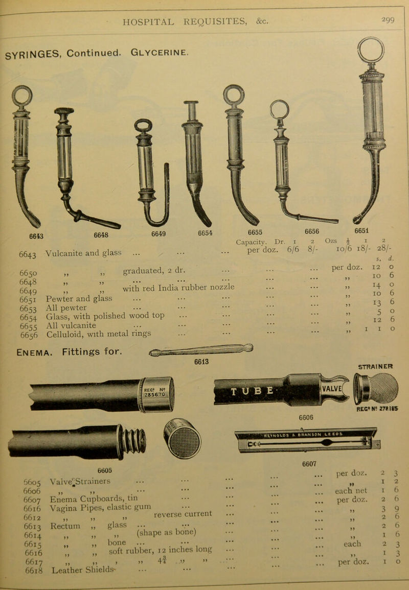 6643 6648 5643 Vulcanite and glass 6649 6654 6655 Capacity. Dr. 1 per doz. 6/6 5650 5648 5649 5651 Pewter and glass 5653 All pewter 5654 Glass, with polished wood top 5655 All vulcanite 6656 Celluloid, with metal rings 6656 2 8/- 6651 Ozs £ 1 2 10/6 18/- 28/- graduated, 2 dr. ... with red India rubber nozzle s, d. per doz. 12 0 IO 6 >> H 0 5 > IO 6 5 > 13 6 n 5 0 n 12 6 » 1 1 0 SYRINGES, Continued. Glycerine. Enema. Fittings for. STRAINER 6605 6606 6607 6616 6612 6613 6614 6615 6616 6617 6618 6605 Vaive^Strainers „ ‘ , . ••• Enema Cupboards, tin Vagina Pipes, elastic gum reverse current >> >> n Rectum ,, glass ... v* „ „ „ (shape as bone) ,, bone „ soft rubber, 12 inches long ,, »> > a 4$ a Leather Shields- 6606 6607 per doz. 2 3 ... »» 12 each net 1 6 ... per doz. 2 6 3 9 26 26 1 6 ... each 2 3 1 3 ... per doz. 1 o