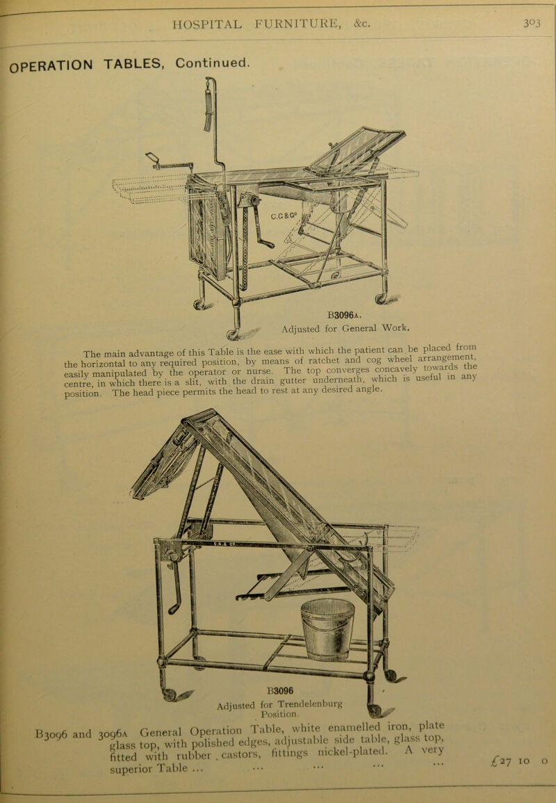 OPERATION TABLES, Continued. The main advantage of this Table is the ease with which the patient can be placed fron the horizontal to any required position, by means of ratchet and cog whee the easily manipulated by the operator or nurse. The top converges concavelyto> centre in which there is a slit, with the drain gutter underneath, which is useful in a } position The head piece permits the head to rest at any desired angle. Position. 'oo6 and ioo6a General Operation Table, white enamelled iron, plate ' 3 glass top, with polished edges, adjustable su e table, glass top, fitted with rubber .castors, fittings nickel-plated. A veiy superior Table ... £*7 10 o