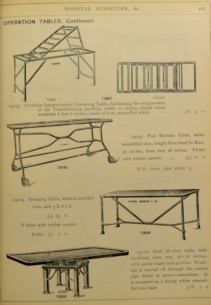 OPERATION TABLES, Continued. B3057 Closed Portable Gynaecological Operating Table, facilitating the employment 0f the Trendelenburg position, width 20 inches, length when extended 6 feet 6 inches, made of iron, enamelled white o B3°45 P°st Mortem Table, white enamelled iron, height from head to floor, 32 inches, from foot 28 inches. Fitted with rubber castors ... £5 10 0 B3045 With drain pipe extra 5- B3004 Dressing Table, white enamelled iron, size 5 ft. x 2 ft. £\ !5 0 If fitted with rubber castors. Extra £1 o o B3010 133010 Post Mm tern table, with revolving slate top, 38«78 inches, with raised edges and grooves. Drain- age is carried oil through the centie pipe direct to sewer-connections. It is mounted on a strong white enamel-