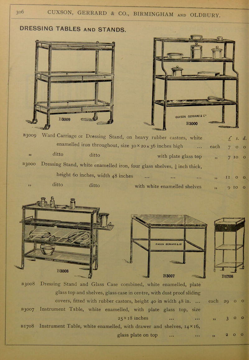 DRESSING TABLES and STANDS. B3009 99 B3OOO >5 YV ard Carriage or Dressing Stand, on heavy rubber castors, white enamelled iron throughout, size 30X20x36 inches high ditto with plate glass top Dressing Stand, white enamelled iron, four glass shelves, f inch thick, height 60 inches, width 48 inches ditto ditto with white enamelled shelves £ s- d. each 700 » 7 10 o 11 00 9 10 o B3008 Dressing Stand and Glass Case combined, white enamelled, plate glass top and shelves, glass case in centre, with dust proof sliding covers, fitted with rubber castors, height 40 in width 48 in. ... each 29 o o B3°°7 Instrument Table, white enamelled, with plate glass top, size 25x18 inches ... ... ,, 300 B1708 Instrument Table, white enamelled, with drawer and shelves, 14x16, glass plate on top ... ... ,, 200