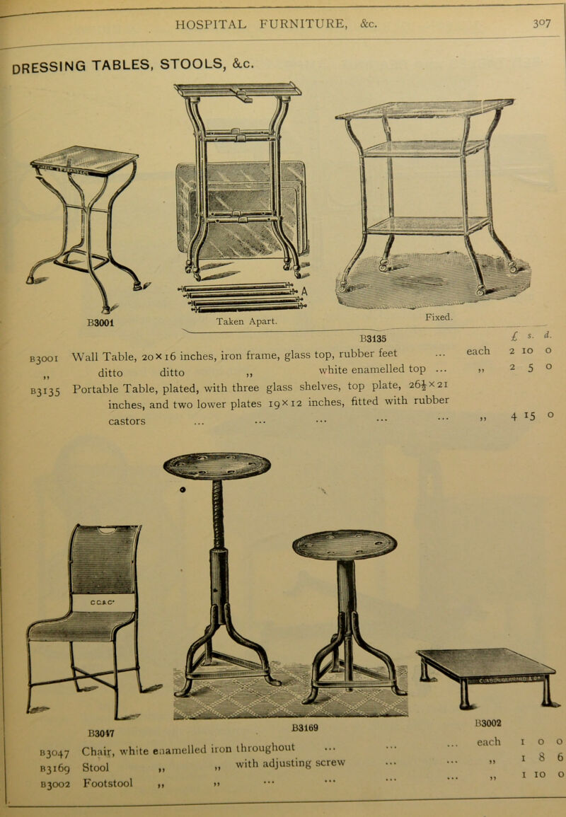 dressing TABLES, STOOLS, &.c. B3001 Taken Apart. B3001 Wall Table, 20X16 inches, iron frame, glass top, rubber feet ditto ditto ,, white enamelled top ... B3I35 Portable Table, plated, with three glass shelves, top plate, 26^x21 inches, and two lower plates 19x12 inches, fitted with rubber castors each 2 10 „ 25 » 4 d. o o o B3047 B3169 B3047 Chair, white enamelled iron throughout B3169 Stool „ .. with adjusting screw B3002 Footstool ,, >» B3002 each 1 0 0 )) 1 8 6 n 1 10 0