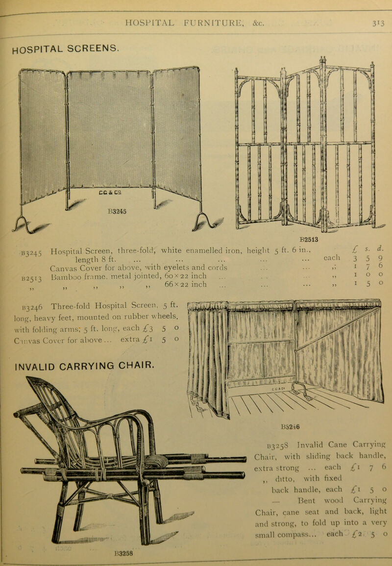 HOSPITAL screens. B2513 b^245 Hospital Screen, three-fold, white enamelled iron, height 5 ft. 6 in., £ s- d. length 8 ft. ... ... ... ... each 3 5 9 Canvas Cover for above, with eyelets and cords ... ••• >> 1 7 6 B2SI3 Bamboo frame, metal jointed, 60x 22 inch ... .. >> 100 ,, 66x22 inch ... ... ••• 5> 1 5 0 B325S Invalid Cane Carrying Chair, with sliding back handle, extra strong ... each £\ 76 ,, ditto, with fixed back handle, each £1 5 o Bent wood Carrying Chair, cane seat and back, light and strong, to fold up into a very small compass... each £2 5 o 3^246 Three-fold Hospital Screen, 5 ft. long, heavy feet, mounted on rubber wheels, with folding arms; 5 ft. long, each £35 ° Canvas Cover for above ... extra £1 50 INVALID CARRYING CHAIR. B3258