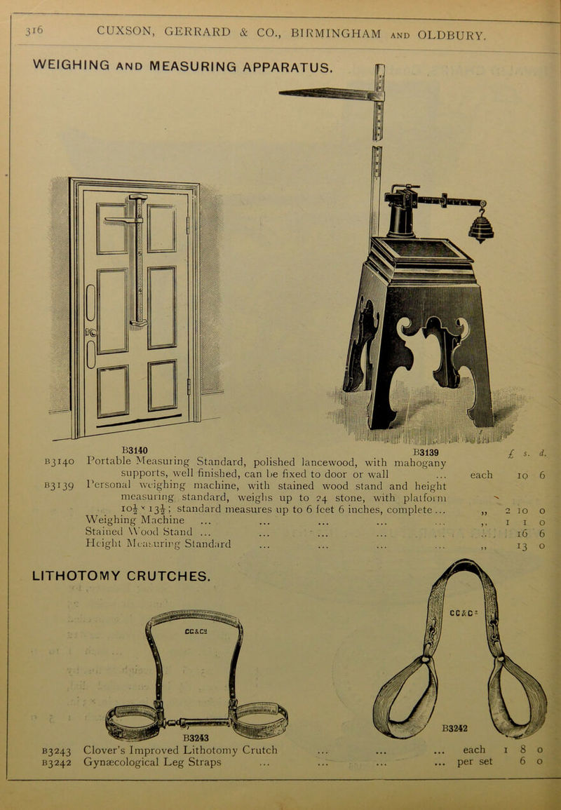 WEIGHING AND MEASURING APPARATUS. B3140 B3139 B3I4° Portable Measuring Standard, polished lancewood, with mahogany supports, well finished, can be fixed to door or wall B3139 l'ersonal weighing machine, with stained wood stand and height measuring standard, weighs up to 24 stone, with platform I0iy I3i! standard measures up to 6 feet 6 inches, complete ... Weighing Machine Stained W ood Stand ... ... ... Height Measuring Standard £ *. each 10 16 I3 d. 6 o o 6 o LITHOTOMY CRUTCHES. B3243 Clover’s Improved Lithotomy Crutch ... each 180