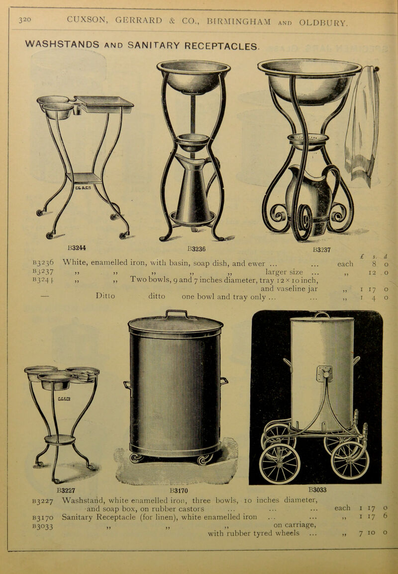 WASHSTANDS and SANITARY RECEPTACLES. B3237 B3236 White, enamelled iron, with basin, soap dish, and ewer ... £ s each 8 B3237 >> >> >> ,, ,, larger size ... B324 I- >> >> Two bowls, 9 and 7 inches diameter, tray 12 x 10 inch, and vaseline jar — Ditto ditto one bowl and tray only ... 1 17 1 4 I z: ’S'ZT.'ZZ'B■■ ''■'iwmiimii** B3227 B3170 B3033 B3227 Washstaiid, white enamelled iron, three bowls, 10 inches diameter, •and soap box, on rubber castors B3170 Sanitary Receptacle (for linen), white enamelled iron b3°33 „ „ „ on carriage, with rubber tyred wheels 7 10