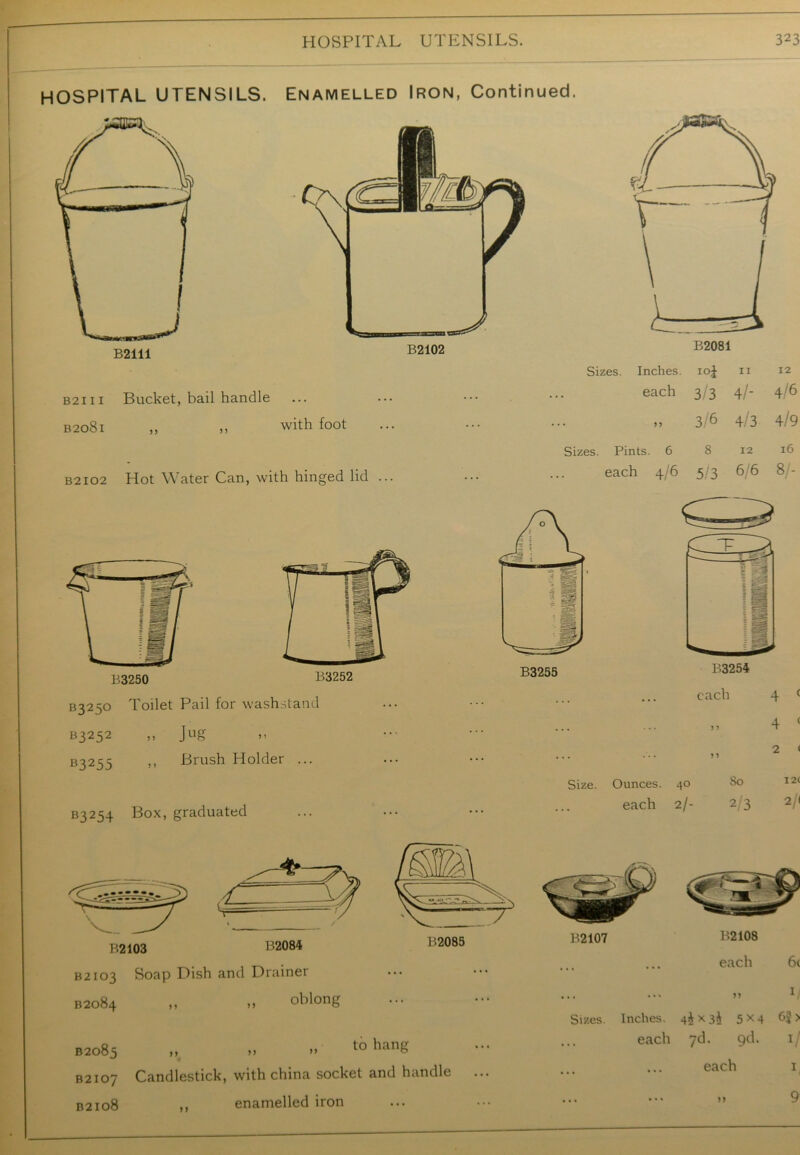 HOSPITAL UTENSILS. Enamelled Iron, Continued. B2111 Bucket, bail handle B2081 ,, ,, with foot B2I02 Hot Water Can, with hinged lid B3250 Toilet Pail for washstand B3252 ,, Jug B3255 >> Brush Holder ... B3254 Box> graduated ( L ~—— r P-2084 B2103 Soap Dish and Drainer B2084 „ „ oblong B2102 Sizes. Inches. M O 11 12 each 3/3 4/- 4/6 • J ? 3/6 4/3 4/9 Sizes. Pints. 6 8 12 16 each 4/6 5/3 6/6 8/- B3255 B3254 each 4 < 4 ( 2 < I2< Size. Ounces. 40 So each 2/- 23 21 B2107 Sizes. Inches. 4^x3$ 5 x 4 6? > B2085 ,, >> » t0 hanS B2107 Candlestick, with china socket and handle B2108 ,, enamelled iron ... each 7d. gd. i, each »> 1 9'