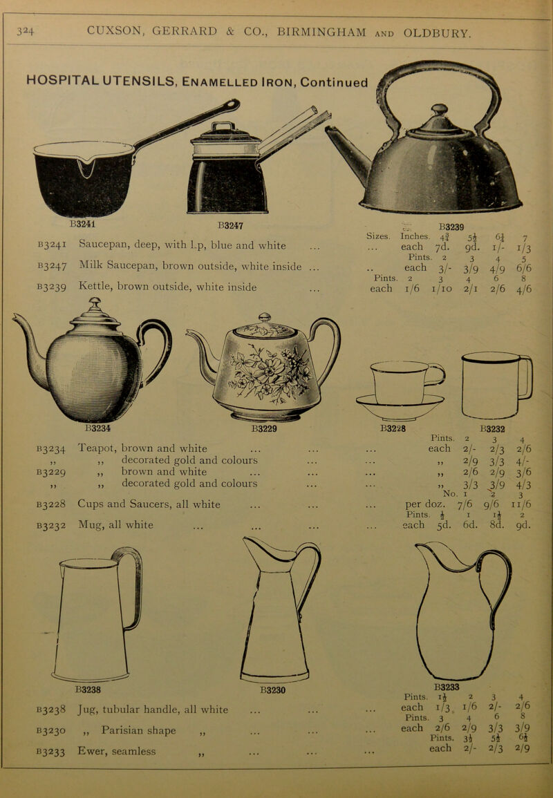 HOSPITAL UTENSILS, Enamelled Iron, Continued B3241 B3247 B3239 B324I Saucepan, deep, with Lp, blue and white Sizes. Inches. each Pints. 4§ ?d. 2 5i gd. 3 I/ 4 7 J/3 5 B3247 Milk Saucepan, brown outside, white inside ... Pints. each 2 3/- 3 3/9 4 4/9 6 6/6 8 B3239 Kettle, brown outside, white inside each 1/6 1/10 2/1 2/6 4/6 B3228 B3232 Pints Pints. 2 3 4 each 2/- 2/3 2/6 > 5 2/9 3/3 4/- n 2/6 2/9 3/6 3/3 3/9 4/3 No . I 2 3 doz. 7/6 9/6 11/6 >• i 1 2 5d- 6d. 8d. 9d. B3233 Pints, 2 3 4 each 1/3 i/6 2/- 2/6 Pints. 3 4^8 each 2/6 2/9 3/3 3/9 Pints. 3^ 5^ each 2/- 2/3 2/9 B3238 B3238 Jug, tubular handle, all white B323° >> Parisian shape ,, B3233 Ewer, seamless ,, B3234 B3229 B3234 Teapot, brown and white ,, ,, decorated gold and colours B3229 ,, brown and white ,, ,, decorated gold and colours B3228 Cups and Saucers, all white B3232 Mug, all white